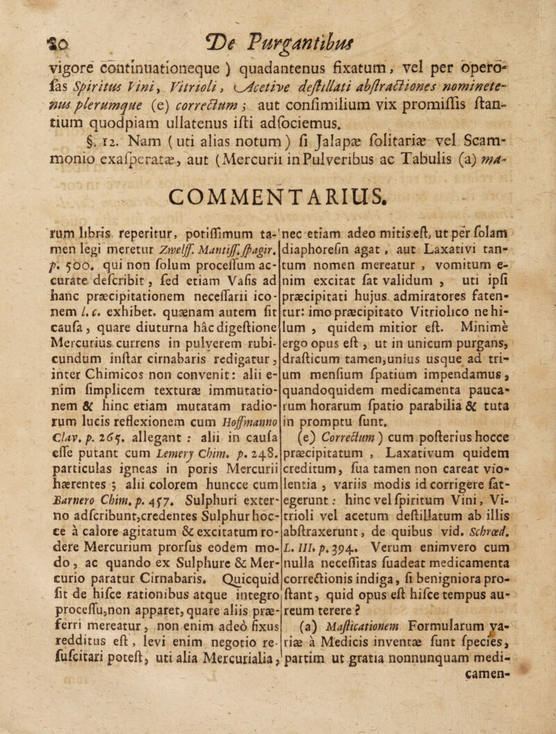 vigore continuationeque ) quadantenus fixatum, vel per opero- fas Spiritus lini, Vitrioli > Cdcetive dejhllati abflrattiones nomi ne te- plerumque (e) correBum; aut confimilium vix promifiis flan¬ tium quodpiam ullatenus ifli adfociemus* §. 12. Nam (uti alias notum) fi Jalapee folitaria? vel Scam¬ monio exafperata?, aut (Mercurii in Pulveribus ac Tabulis (a) mn- COMMENTARIUS. tum libris feperitur, potifllmum ta-' men legi meretur Zweljf. Mantijf.jpagir, />. 500, qui non folum proceflum ac¬ curate defcribit, fed etiam Vafis ad hanc praecipitationem neceffarii ico¬ nem /. c. exhibet, qusenam autem fit caufa, quare diuturna hacdigeftione Mercurius currens in pulverem rubi¬ cundum inftar cirnabaris redigatur, inter Chimicos non convenit: alii e- nim fimplicem texturae immutatio¬ nem 8C hinc etiam mutatam radio¬ rum lucis reflexionem cum Hoffmanno Clav, p. 265. allegant ; alii in caula cfle putant cum Lemery Cbim, />.248. particulas igneas in poris Mercurii haerentes 3 alii colorem huncce cum Barnero Cbim, p. 457, Sulphuri exter¬ no adfcribunt,credentes Sulphur hoc- ce a calore agitatum & excitatum ro¬ dere Mercurium prorfus eodem mo¬ do , ac quando ex Sulphure & Mer¬ curio paratur Cirnabaris, Quicquid fit de hifce rationibus atque integro proceflu5non apparet, quare aliis prae¬ ferri mereatur, non enim ade6 fixus redditus eft , levi enim negotio re- fufcitari poteft, uti alia Mercurialia, nec etiam adeo mitis eft, ut per folam diaphorefin agat, aut Laxativi tan¬ tum nomen mereatur , vomitum e- nim excitat fat validum , uti ipfi praecipitati hujus admiratores faten¬ tur: imo praecipitato Vitriolico ne hi¬ lum , quidem mitior eft. Minime ergo opus eft , ut in unicum purgans, drafticum tamen,unius usque ad tri¬ um menfium fpatium impendamus, quandoquidem medicamenta pauca¬ rum horarum fpatio parabilia 8C tuta in promptu funt. (e) Correctum) cum pofterius hocce praecipitatum , Laxativum quidem creditum, fua tamen non careat vio¬ lentia , variis modis id corrigere fat- egerunt: hinc vel fpiritum Vini, Vi¬ trioli vel acetum deftillatum ab illis abftraxerunt, de quibus vid. Schrotd. L, IIL p, 394. Verum enimvero cum nulla neceffitas fuadeat medicamenta corregionis indiga, fi benigniora pro¬ flant, quid opus eft hifce tempus au¬ reum terere ? (a) Mafticationem Formularum va¬ riae a Medicis inventae funt fpecies, partim ut gratia nonnunquam medi¬ camen- \