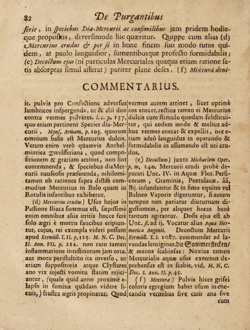 , $2 'T)e Turbantibus Jerie , in fyeciebus Dia-Mercurii ac confmilibus jam pridem hodie- que propofkis, diverfimode hic queritur. Quippe cum alias (d) CMercurius crudus & per fe in hunc finem fuo modo tutus qui¬ dem, at paulo languidior, fumentibusque profe&o formidabilis,* (e) Dccocium ejus (ni particulas Mercuriales quaqua etiam ratione fa¬ tis abforptas fimul afferat) pariter plane defes, (f) Mixtura deni- COMMENTARIUS. / it. pulvis pro Confe&ionc adverfus lumbricos infpergenda, ur & alii duo contra vermes pulveres. /. c. p* 157* quo etiam pertinent Species dia-Mer- curii , Mjnf. Annam. p. 103. quorum omnium bafis eft Mercurius dulcis. Verum enim verd quamvis Anchel- mintica zwelfferiana 9 quod compo- fitionem 8C gratiam attinet, non fint contemnenda , & fpeciebus diaMer- curii naufeofis praeferenda, nihilomi- tamen ob rationes fupra diftas com¬ modius Mercurius in Bolo quam in Rotulis infantibus exhibetur. (d) Mercurius crudin) Ufus hujus in Paflione Iliaca fummus eft, faepiffime enim omnibus aliis irritis hocce fere folo aegri e mortis faucibus eripiun¬ tur, cujus, rei exempla videri poftunt apud EttmuU. T. II. p. 125. M. N. C. Dec. II. Ann. VII. p. 214. non raro tamen inflammatione inteftinorum jam orta, aut motu periftaltito ita inverfo , ut etiam fuppofitoria atque Clyfteres ano vix inje&i vomitu ftatim rejici¬ antur , (quale quid anno proxime e- lapfo in femina quadam videre li¬ cuit,) fruftra aegris propinatur# Quod ' , i ■' 1 \ s. , v 1 \  ^ , ■ , vermes autem attinet , licet optime eos enecet,re<ftius tamen ei Mercurius dulcis cum ftimulo quodam fubftitui- tur, qui eodem modo 8C melius ad¬ huc vermes enecat & expellit, nece- tiam adeo languidus in operando & formidabilis in affumendo eft uti cru¬ dus, (e) Decoclum) juxta Michaelem Oper* p. m. 140* Mercurii crudi probe de¬ purati Unc. IV. in Aquae Flor. Perfi- corum , Graminis, Portulacae, aa* fbj. infunduntur & in fimo equino vel Balneo Vaporis digeruntur, fi autem tempus non patiatur diuturnam di- geftionem, per aliquot horas bene tantum agitantur. Dofis ejus eft ab Unc./. ad ij, Vocatur alias Aqua Her• metiea Augenti. Decodtum Mercurii Ettmtill. T. I. 1087. commendat ad la¬ vandas lentigines,bie ©OUlttievfJCCftn/ 8c manus fcabiofas : Noxius tamen Mercurialis aquae ufus externus de» prehenfus eft in fcabie. vid, M. N. C. Dec. I. Ann. II. p, 45. ( f) Mixtura ) Pulvis hicce grifei coloris egregium habet ufum in ene¬ candis vermibus five cum ana five cum r i • r