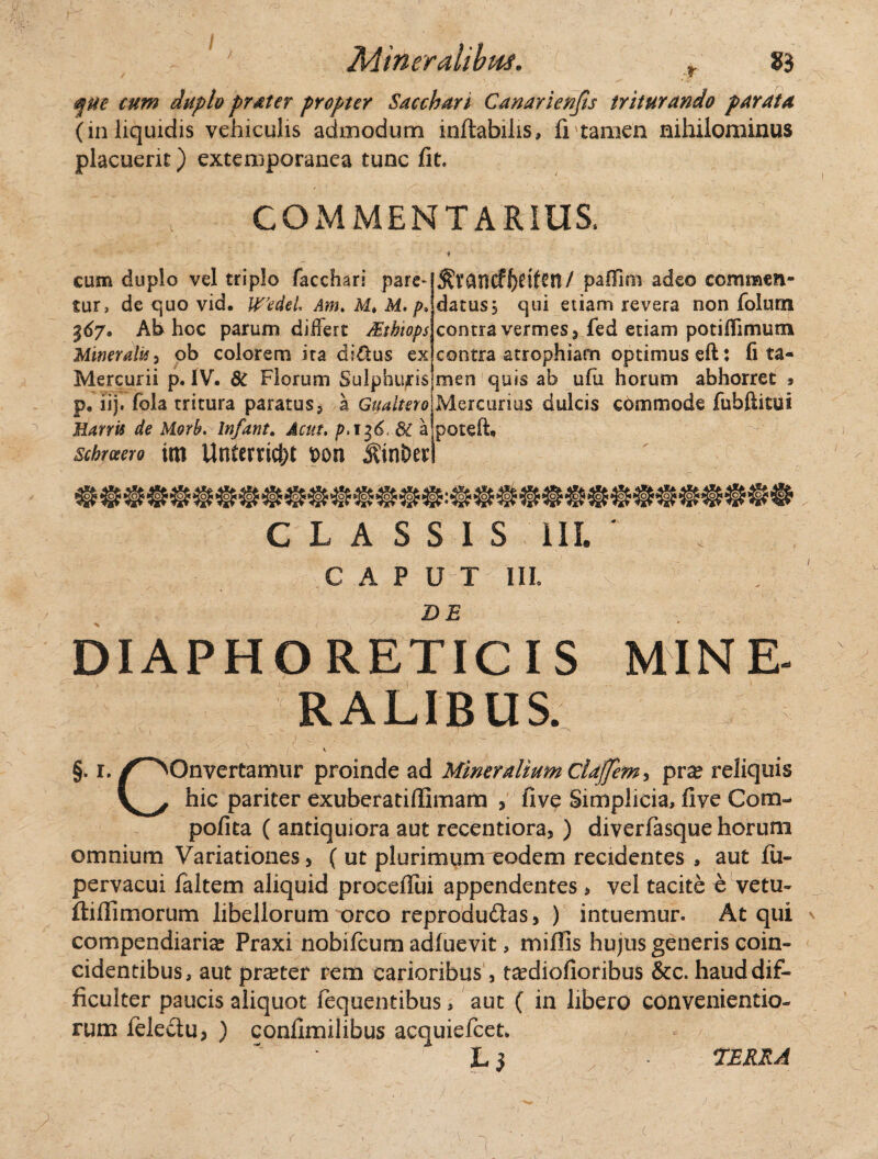 ®ue cum duplo pratcr pyopter Sacchari Canar ienjis triturando parata (in liquidis vehiculis admodum inflabilis, fi tamen nihilominus placuerit) extemporanea tunc fit. COMMENTARIUS. cum duplo vel triplo facchari pare¬ tur, de quo vid. Wedel Am, Mt M. $67. Ab hoc parum differt Mtbiops Mineralis i ob colorem ita diftus ex Mercurii p. IV. 8C Florum Sulphuris p, iij. fola tritura paratus, a Gualtero Marris de Morb.lnfant. Actu. p>i$6< 6C a schrceero im Untcrric&t x>on jkinber ^vancff?etfcn/ pafiim adeo commen¬ datus 5 qui etiam revera non folum contra vermes, fed etiam potiflimum contra atrophiam optimus eft: fi ta¬ men quis ab ufu horum abhorret > Mercurius dulcis commode fubfiitui poteft. CLASSIS III. CAPUT III. DE DIAPHORETICIS MINE¬ RALIBUS. §. 1./^Onvertamur proinde ad Mineralium ClaJJem^ pra? reliquis hic pariter exuberatiffimam , five Simplicia, five Com~ pofita ( antiquiora aut recentiora, ) diverfasque horum omnium Variationes, ( ut plurimum eodem recidentes , aut fu- pervacui faltem aliquid proceffui appendentes, vel tacite o vetu- ftiflimorum libellorum orco reprodudlas, ) intuemur. Atqui compendiaria Praxi nobifcum adfuevit, miflis hujus generis coin- cidentibus, aut praeter rem carioribus , tecdiofioribus &c. haud dif¬ ficulter paucis aliquot fequentibus, aut ( in libero conveniendo¬ rum felectu, ) conflmilibus acquiefcet. 7ERKA