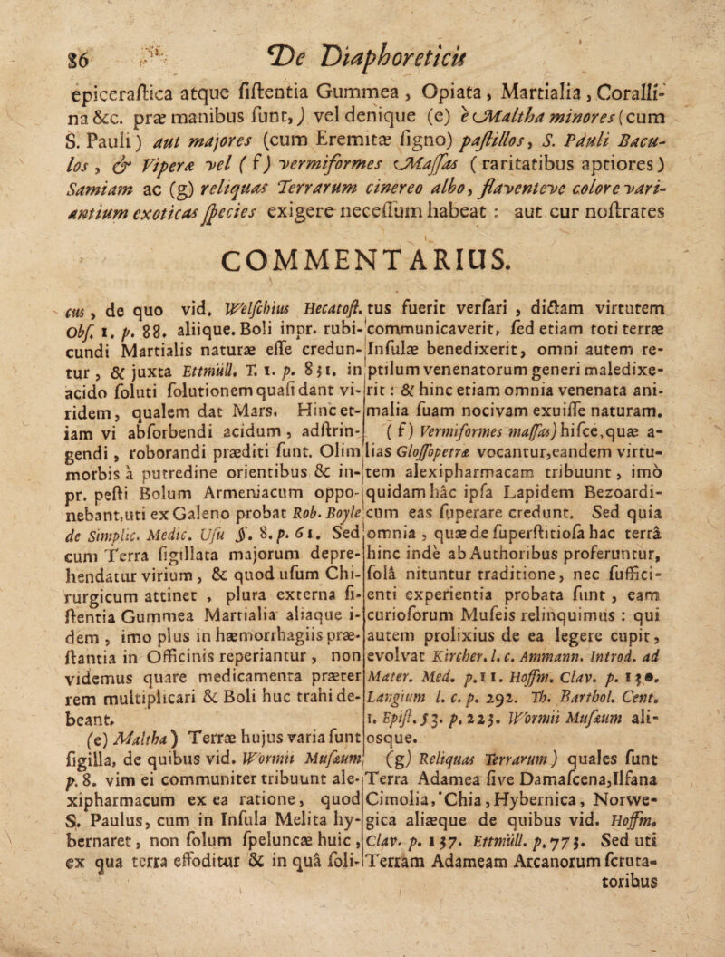 I S6 SDc Diaphoreticii epiceraftica atque fiftentia Gummea , Opiata, Martialia, Coralli- na&c. pra? manibus fune,) vel denique (e) e cMaltha minores (cum S. Pauli) aut majores (cum Eremita? figno) paftillos, S. Pduli Bacu¬ los y cr Vipera vel (f) vermiformes cMaffas (raritatibus aptiores) Samiam ac (g) reliquas Terrarum cinereo albo, flaventeve color e vari¬ antium exoticas ftecies exigere neceflum habeat : aut cur noftrates COMMENTARIUS. chs > de quo vid. Welfchm Hecatofi. tus fuerit verfari , di&am virtutem Obf. i. p, 88* aliique. Boli inpr. rubi-communicaverit, fed etiam toti terrae eundi Martialis naturae effe credun-.Infulae benedixerit, omni autem re- tur , 8C juxta Ettniull, T. i. />. 8$i, in ptilum venenatorum generi maledixe- acido foluti folutionem quafi dant vi- rit: & hinc etiam omnia venenata ani- ridem, qualem dat Mars. Hinc et- malia fuam nocivam exuiife naturam, iam vi abforbendi acidum, adflrin- ( f) Vermiformes maffas) hifce,quae a- gendi, roborandi praediti funt. Olim lias GloJfopetr& vocantur,eandem virtu- morbis a putredine orientibus & in-!tem alexipharmacam tribuunt, imo pr. pelli Bolum Armeniacum oppo-.quidam hac ipfa Lapidem Bezoardi- nebant,uti ex Galeno probat Rob.Bofe cum eas fjperare credunt. Sed quia de Simphc. Medie. Ufu $. 8.p. 61. Sed omnia , quae de fuperftitiofa hac terra cum Terra figdlata majorum depre¬ hendatur virium , Sc quod ufum Chi¬ rurgicum attinet , plura externa fi- flentia Gummea Martialia aliaque i- dem , imo plus m haemorrhagiis prae* flantia in Officinis reperiantur , non videmus quare medicamenta praeter rem multiplicari & Boli huc trahi de¬ beant* (e) Malthu) Terrae hujus varia funt figilla, de quibus vid. Womii Muf&um p. 8. vim ei communiter tribuunt ale* xipharmacum ex ea ratione, quod S. Paulus, cum in Infula Melita hy- bernaret, non folum fpeluncae huic , ex qua terra effoditur & in qua foli- hinc inde ab Authoribus proferuntur, foli nituntur traditione, nec fuffici- enti experientia probata funt, eam curioforum Mufeis relinquimus : qui autem prolixius de ea legere cupit, evolvat Kircber. /. c. Ammann. Introd, ad Mater. Med. p.n. Uojfnu Clav. p. !$•* Largi um l. c. p. 292. Th, Barthoh Cent. 1. Eptft.s3* p* 225. Wornrii Muf&um ali- osque. (g) Reliquas Terrarum) quales funt Terra Adamea five Damafcena,Ilfana Cimolia/Chia, Hybernica, Norwe* gica aliaeque de quibus vid. Hoffm« Clav- p. 137. Ettniull. />.773. Sed uti Terram Adameam Arcanorum feruta- torihus