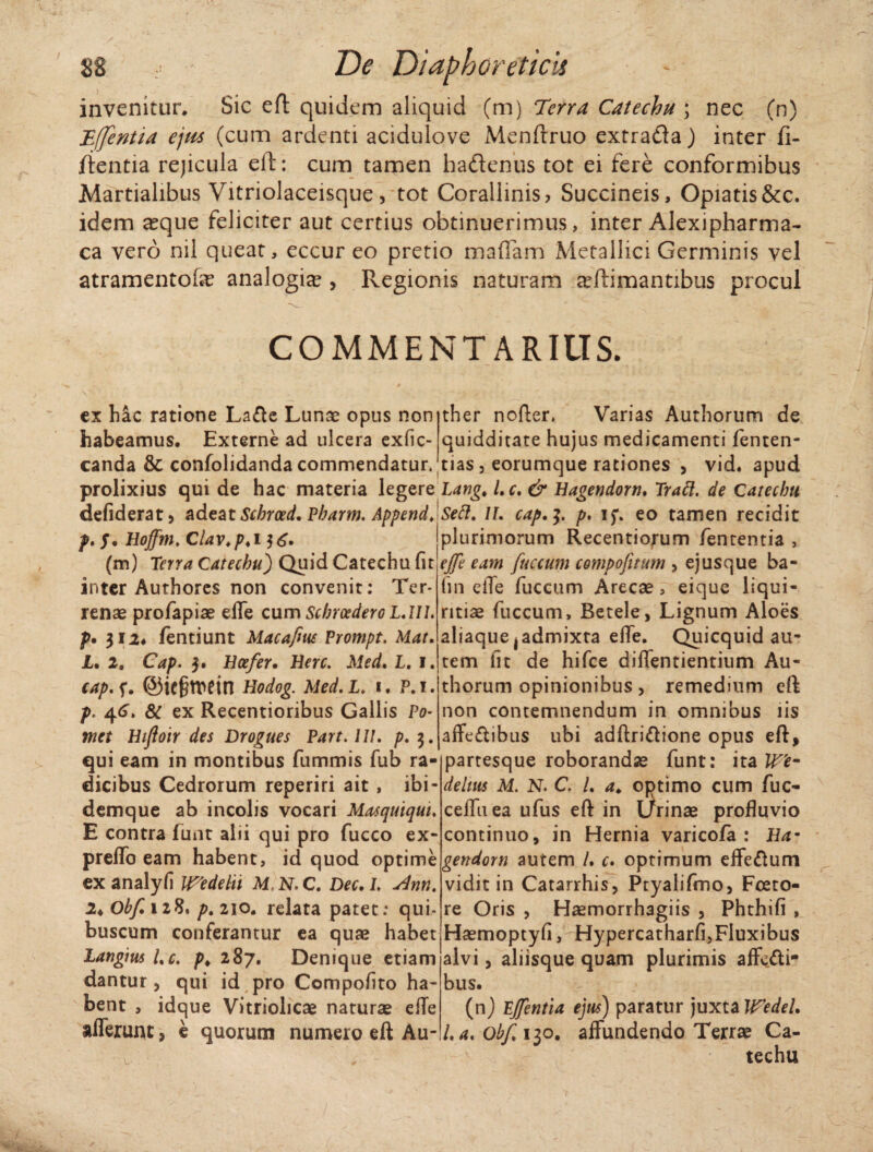 invenitur* Sic efl quidem aliquid (m) Terra Catechu ; nec Cn) Tfjentia ejiis (cum ardenti acidulove Menftruo extratla) inter fi- /ientia rejicula eft: cum tamen hadenus tot ei fere conformibus Martialibus Vitriolaceisque, tot Corallinis? Succineis, Opiatis&c. idem a?que feliciter aut certius obtinuerimus, inter Alexipharma- ca vero nil queat, eccur eo pretio m a fiam Metallici Germinis vel atramentofe analogia? , Regionis naturam a?ftimantibus procul COMMENTARIUS. cx hac ratione Lafte Lunae opus non habeamus. Externe ad ulcera exfic- canda & confolidanda commendatur. ther nofter. Varias Authorum de quidditate hujus medicamenti fenten- tias , eorumque rationes , vid. apud prolixius qui de hac materia legere Lang. /. c. & Hagendorn. Trabi. de Catecbu defiderat, adeat Schrced. Pbarm. Append. Seft. II. cap.]. p, i$\ eo tamen recidit f. f. Hoffm. Clav.p. i (m) Terra Catecbu) Quid Catechu fir inter Authores non convenit: Ter¬ renae profapiae effe cum Schrcedero LAIL p. 312. fentiunt Macafm Prompt. Mat, JL. 2. Cap. 3. Hoefer. Here. Med. L. 1. cap. f. @ie§tt>etn Hodog. Med. L. 1. P. 1. p. 4<L & ex Recentioribus Gallis Po~ met Hiftoir des Drogues Part. III. p. 3. qui eam in montibus fummis fub ra¬ dicibus Cedrorum reperiri ait , ibi- demque ab incolis vocari Masquiqut. E contra funt alii qui pro fucco ex* preffo eam habent, id quod optime exanalyfi Wedelii M.N.C. Dec.L <dnrt. 2<0bf.n%* p.2\o. relata patet: qui* buscum conferantur ea quas habet Langius Lc. />. 287. Denique etiam dantur, qui id pro Compoftto ha¬ bent , idque Vitriolicae naturae efTe |plurimorum Recentiorum fententia , effe eam fuccum compofitum , ejus que ba- fin efTe fuccum Arecae, eique liqui¬ ritiae fuccum, Betele, Lignum Aloes aliaque,admixta elfe. Quicquid au- tem fit de hifce diffentientium Au¬ thorum opinionibus> remedium eft non contemnendum in omnibus iis affeftibus ubi adftriftione opus eft, partesque roborandae funt: ita W'e- delm M. N. C. L a> optimo cum fuc- ceffuea ufus eft in Urinae profluvio continuo, in Hernia varicofa : Ha- gendorn autem /. r. optimum efferum vidit in Catarrhis, Ptyalifmo, Fceto- re Oris , Haemorrhagiis , Phthifi , Haemoptyfi, Hypercatharfi,Fluxibus alvi, aliisque quam plurimis affecti¬ bus. (n) Ejfentia ejus) paratur juxta Wedel, afferunt, e quorum numero eft Au-/.a, o^Cijo. affundendo Terrae Ca¬ techu /