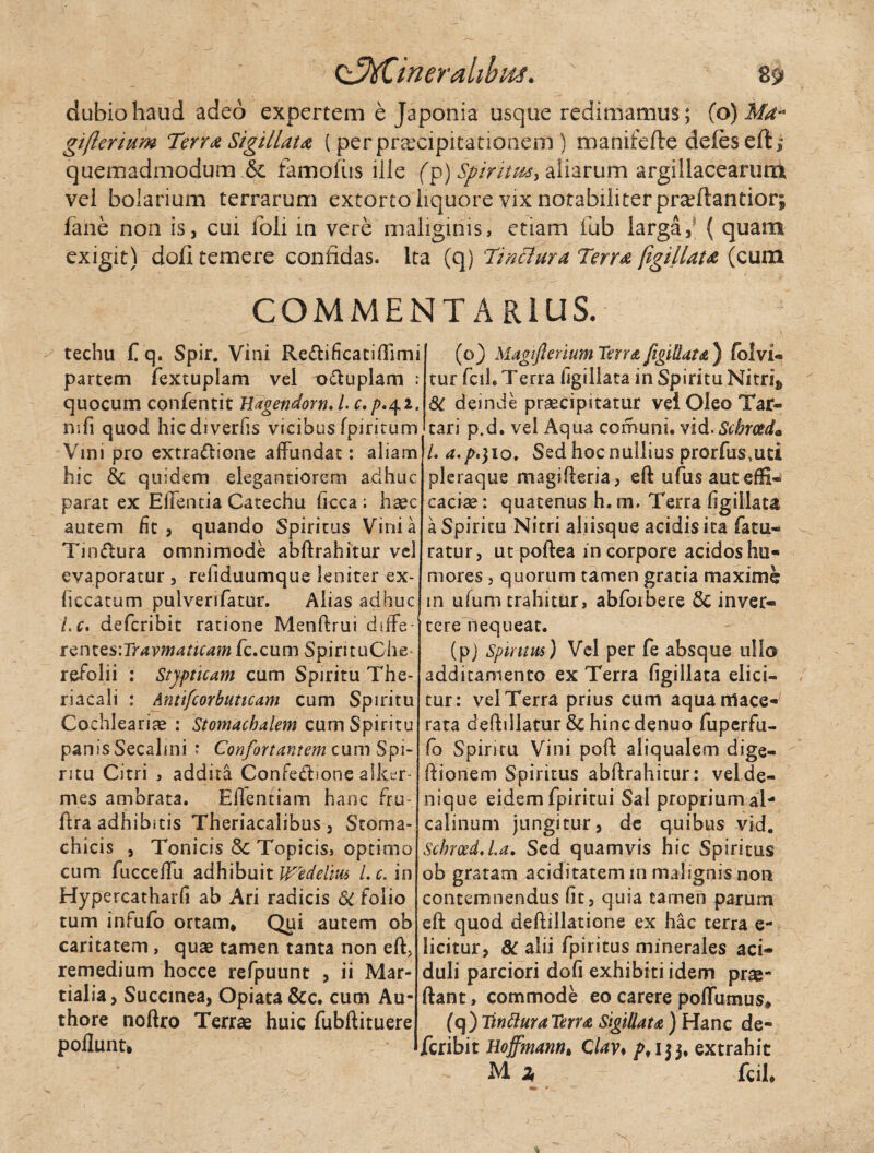 C■JtCineralibm. 8$ dubio haud adeo expertem e Japonia usque redimamus; (o )Ma* gifterium Terra Sigillata ( per praecipitationem ) manifefte defesefti quemadmodum & famofiis iile (p)Spiritm> aliarum argillacearunk vei bolarium terrarum extorto liquore vix notabiliter praeftantior; fane non is, cui foli in vere maliginis, etiam iub larga,' ( quam exigit) doli temere confidas, ita (q) Tinctura Terra figillata (cum COMMENTARIUS. techu C q. Spir. Vini Re&ificaciffimi partem fextuplam vei o&uplam : quocum confentit Hagendorn. L c.p>42. nsfi quod hicdiverfis vicibusfpirirum Vini pro extractione affundat: aliam hic & quidem elegantiorem adhuc parat ex Effentia Catechu ffcca ; haec autem fit, quando Spiritus Vini a TinClura omnimode abftrahitur vel evaporatur , refiduumque leniter ex- fiecatum pulverifatur. Alias adhuc Lc* defcribit ratione Menftrui diffe¬ rent esiTravmaticam fc.cum SpirituChe- refolii : Stypticam cum Spiritu The- riacali : Anttfcorbuticam cum Spiritu Cochlearia? : Stomachalem cum Spiritu panis Secalini : Confortantem cum Spi¬ ritu Citri , addita Confectione alker- mes ambrata. Eflentiam hanc fru- ftra adhibitis Theriacalibus , Stoma¬ chicis , Tonicis Sc Topicis> optimo cum fucceffu adhibuit Wedelm Lc. in Hypercatharfi ab Ari radicis SC folio tum infufo ortam* Qui autem ob caritatem, quae tamen tanta non eft, remedium hocce refpuunt , ii Mar¬ tialia, Succmea, Opiata &c. cum Au- thore noftro Terrae huic fubftituere poliunt. (o) Magtjlerium Terra figillata ) folvi- tur fcih Terra figillata in Spiritu Nitris 81 deinde praecipitatur vel Oleo Tar¬ tari p.d. vel Aqua corhuni. vid. Scbrced. /. a.p*) 10* Sed hoc nullius prorfus,uti pleraque magifieria, eft ufusauteffi- caciae: quatenus h. m. Terra figillata a Spiritu Nitri aliisque acidis ita fatu- ratur, ut poftea in corpore acidos hu¬ mores , quorum tamen gratia maxime m ufum trahitur, abfoibere & inver¬ tere nequeat. (pj Spiritus) Vel per fe absque ullo additamento ex Terra figillata elici¬ tur: vel Terra prius cum aqua mace¬ rata defhllatur & hincdenuo fuperfu- fo Spiritu Vini poft aliqualem dige- ftionem Spiritus abftrahitur: vel de¬ nique eidem fpiritui Sal proprium al- catinum jungitur, de quibus vid. ScbroedJ.a. Sed quamvis hic Spiritus ob gratam aciditatemin malignis non contemnendus fit, quia tamen parum eft quod deftillatione ex hac terra e- licitur, 8c alii fpiritus minerales aci¬ duli parciori dofi exhibiti idem prae- ftant, commode eo carere poffumus* (q) Tinttura Terra Sigillata ) Hanc de- Jfcribit Hoffmann* Clav* 153. extrahit M % - fcih