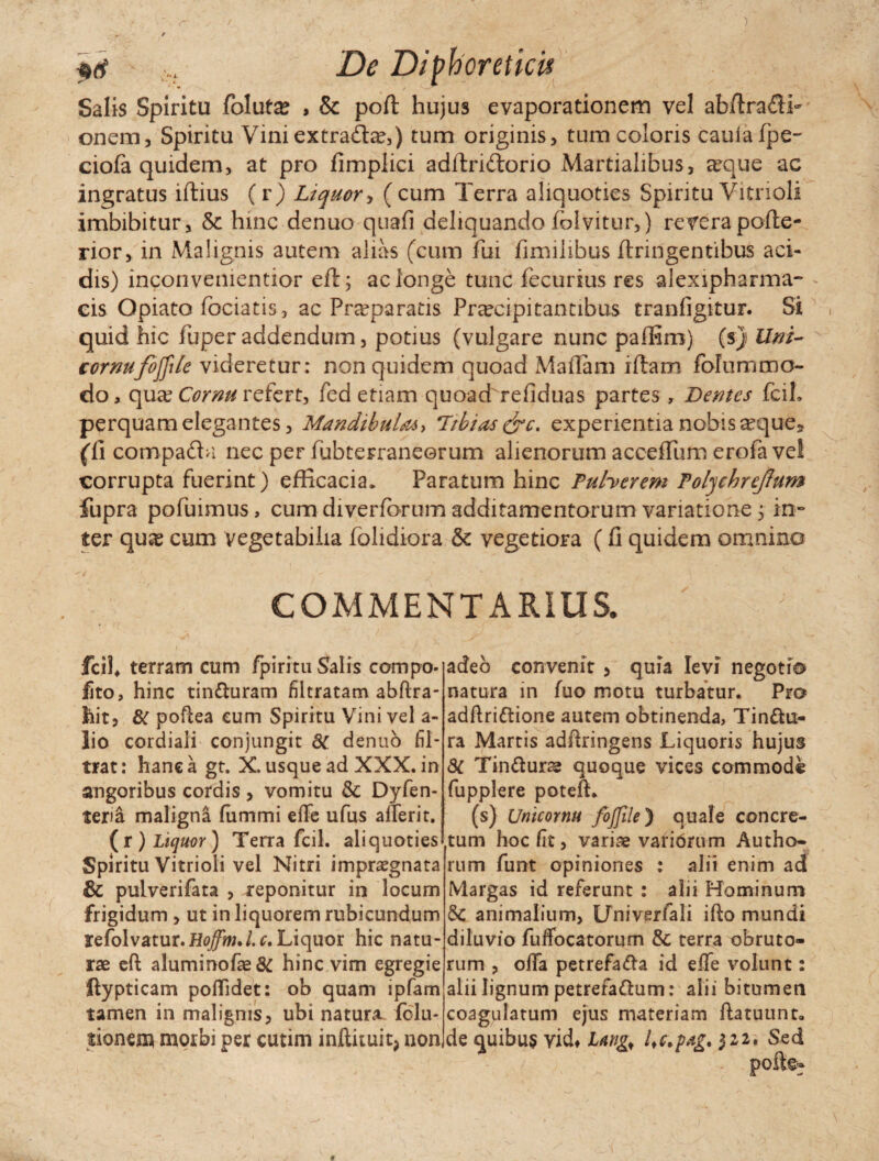 Salis Spiritu folut£ , & poft hujus evaporationem vel abftradi» onem, Spiritu Vini extrada?,) tum originis, tum coloris caulafpe- ciofa quidem, at pro fimplici adftridorio Martialibus, arque ac ingratus iftius (r) Liquor, (cum Terra aliquoties Spiritu Vitrioli imbibitur, 6c hinc denuo quafi deliquando fblvitur,) reverapofte- rior, in Malignis autem alias (cum fui fimilibus ftringentibus aci¬ dis) inconvementior eft; ac longe tunc fecurius res alexipharma- eis Opiato fodatis, ac Praeparatis Praecipitantibus tranfigitur. Si quid hic fuperaddendum, potius (vulgare nunc paffim) (s) Uni- cornufoffile videretur: non quidem quoad Maflam iftam folummo¬ do , qua? Cornu refert, fed etiam quoad refiduas partes , Demes fcil» perquam elegantes, Mandibula* > Tthias&c. experientia nobis a?que* (fi compada nec per fubterraneorum alienorum accefium erofa vel corrupta fuerint) efficacia* Paratum hinc Puherem Tolyehreftum fupra po fu imus, cum diverforum additamentorum variatione 5 in¬ ter quse cum vegetabilia folidiora & vegetiora (fi quidem omnino COMMENTARIUS. fcif terram cum fpiritu Salis compo- fito, hinc tin&uram filtratam abftra- hit, & poftea cum Spiritu Vini vel a- lio cordiali conjungit 8t denuo fil- trat: hanc a gt. X. usque ad XXX. in angoribus cordis , vomitu & Dyfen- teria maligna fummi effe ufus afferit. (r ) Liquor) Terra fcil. aliquoties Spiritu Vitrioli vel Nitri impraegnata & pulverifata , reponitur in locum frigidum , ut in liquorem rubicundum refolvatur.H^i./.r.Liquor hic natu¬ rae eft aluminofae& hinc vim egregie ftypticam poftidet: ob quam ipfam tamen in malignis, ubi natura folu* tionem morbi per cutim inftituit> non, adeo convenit , quia levi negoti® natura in fuo motu turbatur. Pr® adftridione autem obtinenda, Tin&u- ra Martis adftringens Liquoris hujus dc Tin&urae quoque vices commode fupplere poteft. (s) Unicornu fojjile) quale concre¬ tum hoc fit, variae varibrum Autho- rum funt opiniones : alii enim ad Margas id referunt : alii Hominum & animalium, Univerfali ifto mundi diluvio fuffocatorum & terra obruto¬ rum , olla petrefa&a id effe volunt: alii lignum petrefa&um: alii bitumen coagulatum ejus materiam ftatuunt» de <juibu$ vid# L*ng> l&pag. 322. Sed