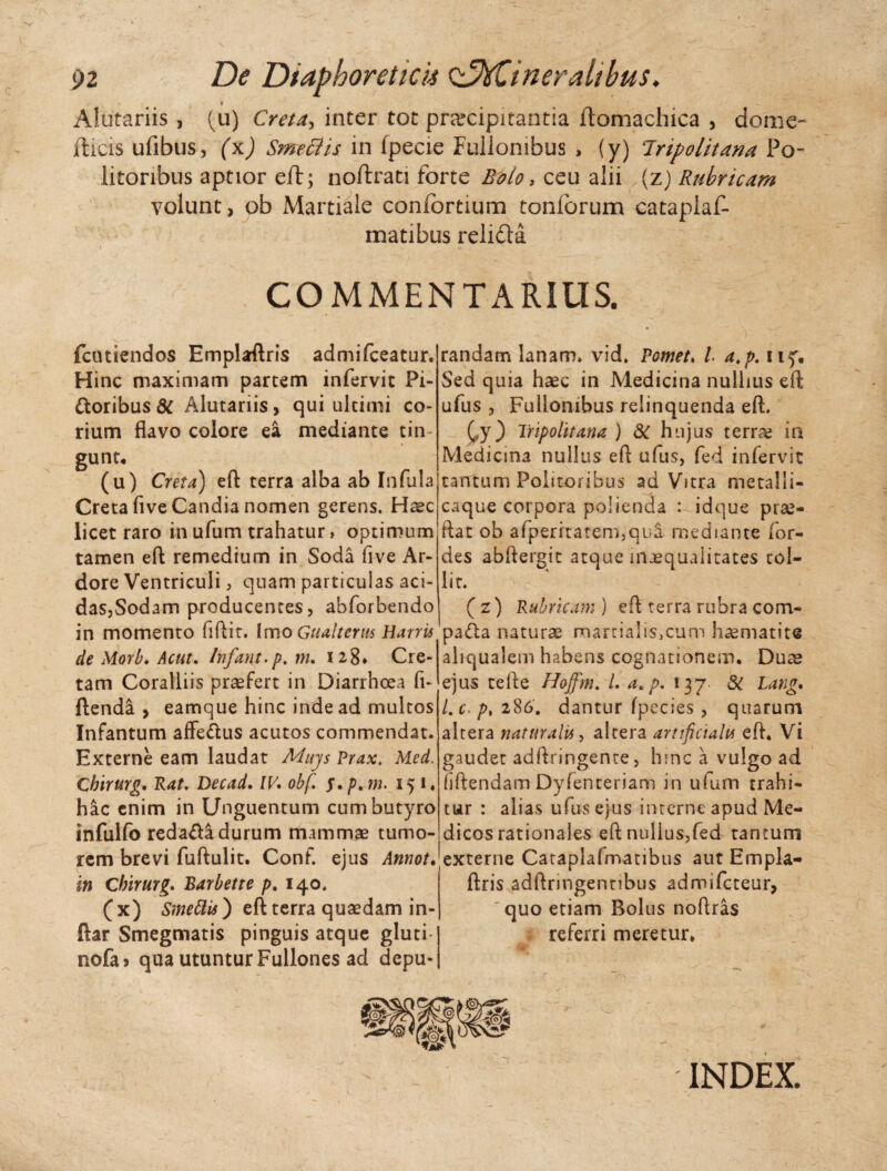 • - Alutariis , (u) Creta, inter tot prarcipitantia ftomachica , do me- ilicis ufibus, (x) SmecHs in fpecie Fullonibus , (y) Inpolitana Po~ litonbus aptior eft; noflrati forte Roto > ceu alii (z) Rubricam volunt, ob Martiale confortium tonforum cataplaf- matibus relida I * c ' COMMENTARIUS. fcutiendos Emplaftris admifceatur. Hinc maximam partem infervic Pi¬ atoribus dt Alutariis, qui ultimi co¬ rium flavo colore ea mediante tin¬ gunt, (u) Creta) eft terra alba ab Infula Creta five Candia nomen gerens. Haec licet raro in ufum trahatur > optimum tamen eft remedium in Soda five Ar¬ dore Ventriculi, quam particulas aci¬ das, Sodam producentes, abforbendo in momento fiftit. (mo Gtialterus Barris de Morb. Acut. Infant.p. m. 128* Cre¬ tam Coralliis praefert in Diarrhoea fi- ftenda , eamque hinc inde ad multos Infantum affe&us acutos commendat. Externe eam laudat Mujs Prax. Med. Chirurg. Rat. Decad. IV. obf. $.ptm. 151« hac enim in Unguentum cum butyro infulfo reda&a durum mammae tumo¬ rem brevi fuftulit. Conf. ejus Annot. in Chirurg. Barbette p. 140. ( x) Smettis) eft terra quaedam in- ftar Smegmatis pinguis atque gluti* nofa> qua utuntur Fullones ad depu¬ randam lanam, vid. Pomet. I a.p. uy. Sed quia haec in Medicina nullius eft ufus , Fullonibus relinquenda eft. (,y) Tripolitana ) 3c hujus terra? in Medicina nullus eft ufus, fed infervic tantum Politoribus ad Vitra metalli- caque corpora polienda : idque pra?- ftat ob afperrtatem,qua mediante for- des abftergit atque inaequalitates tol¬ lit. (z) Rubricam ) eft terra rubra com- pafta natura? martialis,cum h^matite aliqualem habens cognationem. Duae ejus tefte Hoffm. /. a.p.xyj. & Lang. Lc.p> 286. dantur fpecies , quarum altera naturalis, altera artificialis eft. Vi gaudet adftringente, hmc a vulgo ad liftendain Dyfenteriam in ufum trahi¬ tur : alias ufus ejus interne apud Me¬ dicos rationales eft nullus,fed tantum externe Cataplafmatibus aut Empla- ftris adftringentibus admifeteur, 'quo etiam Bolus noftras referri meretur. INDEX.