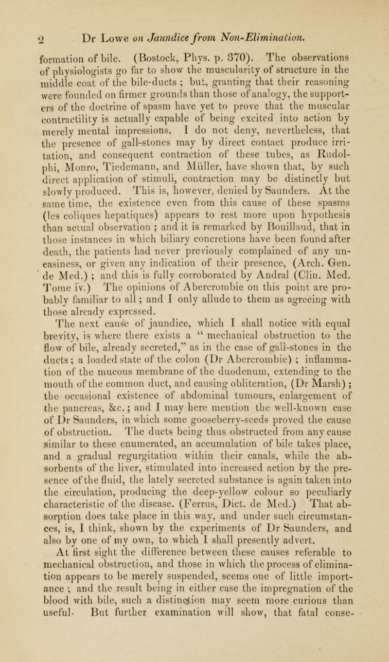 formation of bile. (Bostock, Phys. p. 370). The observations of physiologists go far to show the muscularity of structure in the middle coat of the bile-ducts ; but, granting that their reasoning were founded on firmer grounds than those of analogy, the support¬ ers of the doctrine of spasm have yet to prove that the muscular contractility is actually capable of being excited into action by merely mental impressions. I do not deny, nevertheless, that the presence of gall-stones may by direct contact produce irri¬ tation, and consequent contraction of these tubes, as Rudol- phi, Monro, Tiedemann, and Muller, have shown that, by such direct application of stimuli, contraction may be distinctly but slowly produced. This is, however, denied by Saunders. At the same time, the existence even from this cause of these spasms (!cs coliques hepatiques) appears to rest more upon hypothesis than actual observation ; and it is remarked by Bouillaud, that in those instances in which biliary concretions have been found after death, the patients had never previously complained of any un¬ easiness, or given any indication of their presence, (Arch. Gen. de Med.) ; and this is fully corroborated by Andral (Clin. Med. Tome iv.) The opinions of Abercrombie on this point are pro¬ bably familiar to all; and I only allude to them as agreeing with those already expressed. The next cause of jaundice, which I shall notice with equal brevity, is where there exists a “ mechanical obstruction to the flow of bile, already secreted,” as in the case of gall-stones in the ducts; a loaded state of the colon (Dr Abercrombie) ; inflamma¬ tion of the mucous membrane of the duodenum, extending to the mouth of the common duct, and causing obliteration, (Dr Marsh) ; the occasional existence of abdominal tumours, enlargement of the pancreas, &c.; and I may here mention the well-known case of Dr Saunders, in which some gooseberry-seeds proved the cause of obstruction. The ducts being thus obstructed from any cause similar to these enumerated, an accumulation of bile takes place, and a gradual regurgitation within their canals, while the ab¬ sorbents of the liver, stimulated into increased action by the pre¬ sence of the fluid, the lately secreted substance is again taken into the circulation, producing the deep-yellow colour so peculiarly characteristic of the disease. (Ferrus, Diet, de Med.) That ab¬ sorption does take place in this way, and under such circumstan¬ ces, is, I think, shown by the experiments of Dr Saunders, and also by one of my own, to which I shall presently advert. At first sight the difference between these causes referable to mechanical obstruction, and those in which the process of elimina¬ tion appears to be merely suspended, seems one of little import¬ ance ; and the result being in either case the impregnation of the blood with bile, such a distinction may seem more curious than useful* But further examination will show, that fatal conse-