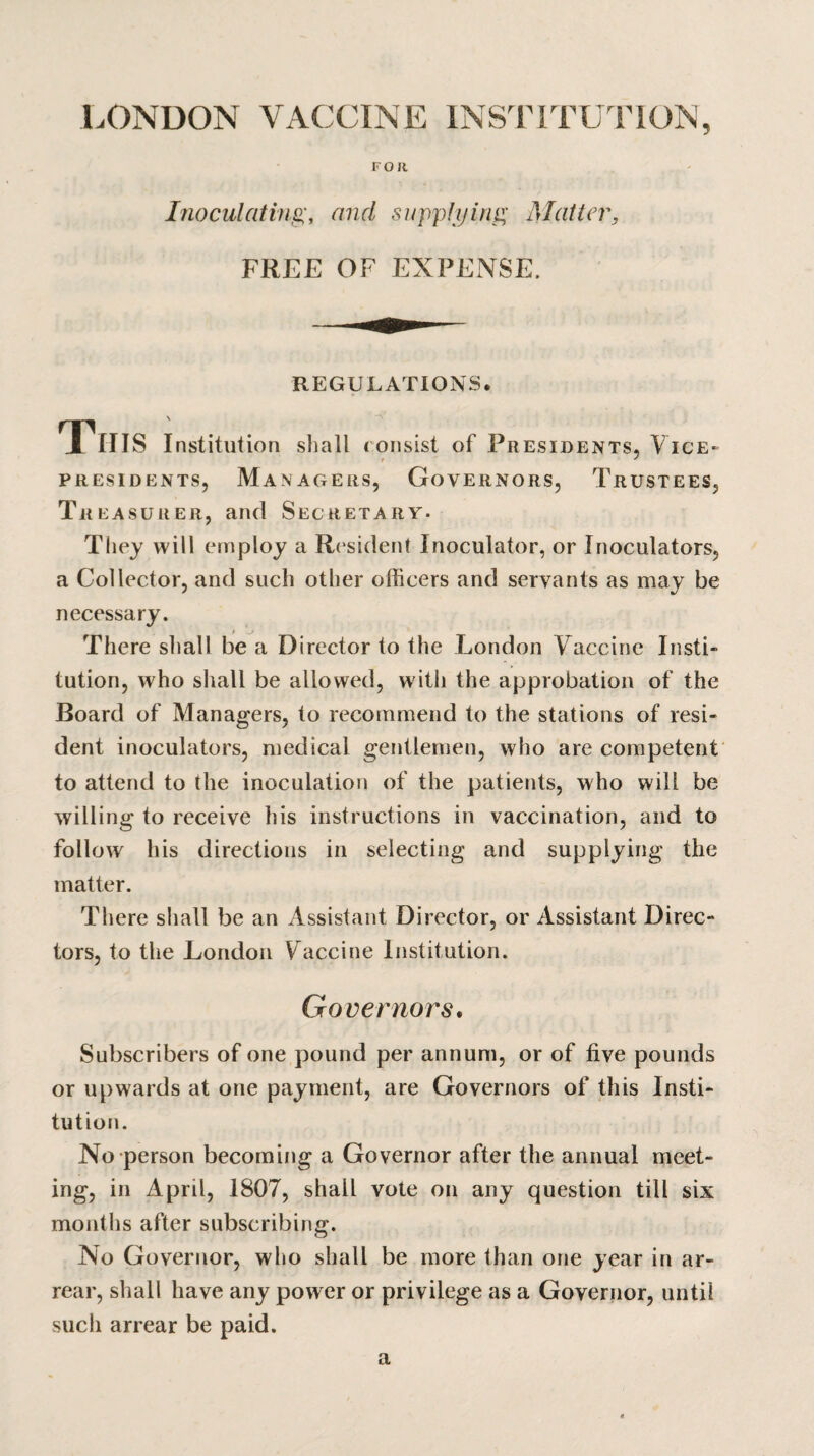 LONDON VACCINE INSTITUTION, FOR Inoculating, and supplying Matter, FREE OF EXPENSE. REGULATIONS. . _ \ J IIIS Institution shall c onsist of Presidents, Vice- t ' PRESIDENTS, MANAGERS, GOVERNORS, TRUSTEES, Treasurer, and Secretary. They will employ a Resident Inoculator, or Inoculators, a Collector, and such other officers and servants as may be necessary. There shall be a Director to the London V accine Insti¬ tution, who shall be allowed, with the approbation of the Board of Managers, to recommend to the stations of resi¬ dent inoculators, medical gentlemen, who are competent to attend to the inoculation of the patients, who will be willing to receive his instructions in vaccination, and to follow his directions in selecting and supplying the matter. There shall be an Assistant Director, or Assistant Direc¬ tors, to the London V accine Institution. Governors. Subscribers of one pound per annum, or of five pounds or upwards at one payment, are Governors of this Insti¬ tution. No person becoming a Governor after the annual meet¬ ing, in April, 1807, shall vote on any question till six months after subscribing. No Governor, who shall be more than one year in ar- rear, shall have any power or privilege as a Governor, until such arrear be paid. a