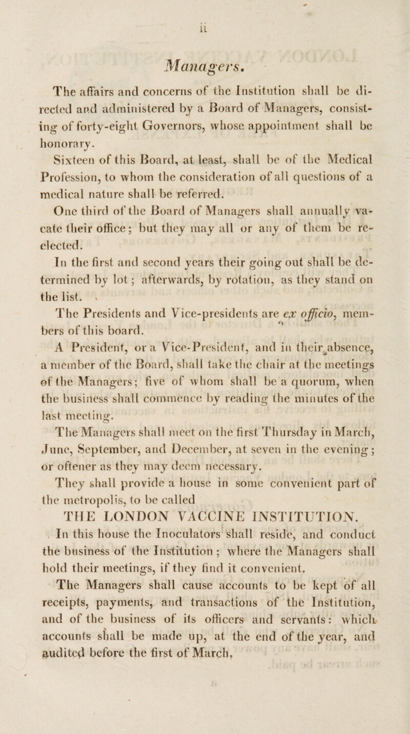 Managers. The affairs and concerns of the Institution shall be di¬ rected and administered by a Board of Managers, consist¬ ing of forty-eight Governors, whose appointment shall be honorary. Sixteen of this Board, at least, shall be of the Medical Profession, to whom the consideration of all questions of a medical nature shall be referred. One third of the Board of Managers shall annually va- cate their office; but they may all or any of them be re¬ elected. In the first and second years their going out shall be de¬ termined by lot ; afterwards, by rotation, as they stand on the list. , The Presidents and Vice-presidents are ex officio, mem¬ bers of this board. A Pi •csident, ora Vice-President, and in their absence, a member of the Board, shall take the chair at the meetings of the Managers; five of whom shall be a quorum, when the business shall commence by reading the minutes of the last meeting. The Managers shall meet on the first Thursday in March, June, September, and December, at seven in the evening; or oftener as they may deem necessary. They shall provide a house in some convenient part of the metropolis, to be called THE LONDON VACCINE INSTITUTION. In this house the Inoculators shall reside, and conduct the business of the Institution ; where the Managers shall hold their meetings, if they find it convenient. The Managers shall cause accounts to be kept of all receipts, payments, and transactions of the Institution, and of the business of its officers and servants: which % ' accounts shall be made up, at the end of the year, and audited before the first of March.