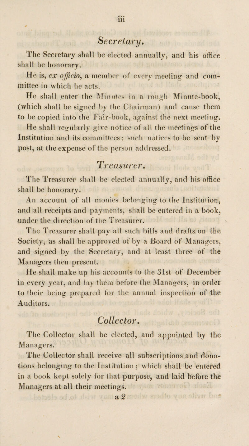 Secretary. The Secretary shall be elected annually, and his office shall be honorary. He is, cx officio, a member of every meeting and com¬ mittee in which lie acts. He shall enter the Minutes in a rough Minute-book, (which shall be signed by the Chairman) and cause them to be copied into the Fair-book, against the next meeting. He shall regularly give notice of all the meetings of the Institution and its committees; such notices to be sent by post, at the expense of the person addressed. Treasurer. The Treasurer shall be elected annually, and his office shall be honorary. » An account of all monies belonging to the Institution, and all receipts and payments, shall be entered in a book, under the direction of the Treasurer. The Treasurer shall pay all such bills and drafts on the Society, as shall be approved of by a Board of Managers, and signed by the Secretary, and at least three of the Managers then present. He shall make up his accounts to the 31st of December in every year, and lay them before the Managers, in order to their being prepared for the annual inspection of the Auditors. Collector. The Collector shall be elected, and appointed by the Managers. The Collector shall receive all subscriptions and dona¬ tions belonging to the Institution; which shall be entered in a book kept solely for that purpose, and laid before the Managers at all their meetings. a 2 \