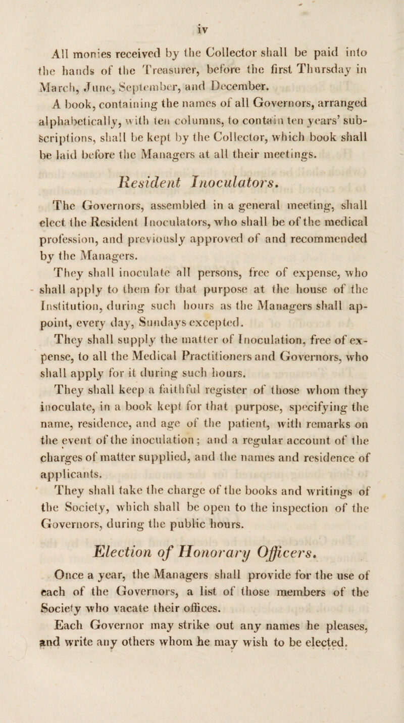 All monies received by the Collector shall be paid into the hands of the Treasurer, before the first Thursday in March, June, September, and December. A book, containing the names of all Governors, arranged alphabetically, with ten columns, to contain ten years’ sub¬ scriptions, shall be kept by the Collector, which book shall be laid before the Managers at all their meetings. Resident Inoculators. The Governors, assembled in a general meeting, shall elect the Resident Inoculators, who shall be of the medical profession, and previously approved of and recommended by the Managers. They shall inoculate all persons, free of expense, who shall apply to them for that purpose at the house of the Institution, during such hours as the Managers shall ap¬ point, every day, Sundays excepted. They shall supply the matter of Inoculation, free of ex¬ pense, to all the Medical Practitioners and Governors, who shall apply for it during such hours. They shall keep a faithful register of those whom they inoculate, in a book kept for that purpose, specifying the name, residence, and age of the patient, with remarks on the event of the inoculation ; and a regular account of the charges of matter supplied, and the names and residence of applicants. They shall take the charge of the books and writings of the Society, which shall be open to the inspection of the Governors, during the public hours. Election of Honorary Officers. Once a year, the Managers shall provide for the use of each of the Governors, a list of those members of the Society who vacate their offices. Each Governor may strike out any names he pleases, and write any others whom he may wish to be elected.
