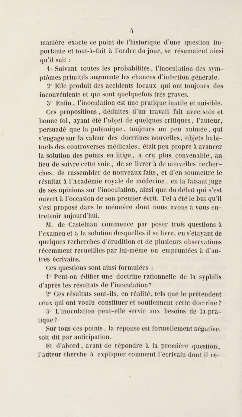 f-l manière exacte ce point de riiistorique d’une cpieslion im¬ portante et lout-à-fait à l’ordre du jour, se résumaient ainsi qu’il suit : lo Suivant toutes les probabilités, l’inoculation des sym- j)tômes primitifs augmente les chances d’infection générale. 2° Elle produit des accidents locaux qui ont toujours des inconvénients et qui sont quelquefois très graves. 3*^ Enfin , l’inoculation est une pratique inutile et nuisible. Ces propositions , déduites d’un travail fait avec soin et bonne foi, ayant été l’objet de quelques critiques, l’auteur, persuadé que la polémique, toujours un peu animée, qui s’engage sur la valeur des doctrines nouvelles, objets habi¬ tuels des controverses médicales, était peu propre h avancer la solution des points en litige, a cru plus convenable, au lieu de suivre cette voie, de se livrer à de nouvelles recher¬ ches, de rassembler de nouveaux faits, et d’en soumettre le résultat à l’Académie royale de médecine, en la faisant juge de ses opinions sur l’inoculation, ainsi que du débat qui s’est ouvert à l’occasion de son premier écrit. Tel a été le but qu’il s’est proposé dans le mémoire dont nous avons à vous en¬ tretenir aujourd’hui. M. de Castelnau commence par poser trois questions à l’examen et à la solution desquelles il se livre, en s’étayant de quelques recherches d’érudition et de plusieurs observations récemment recueillies par lui-même ou empruntées à d’au¬ tres écrivains. Ces questions sont ainsi formulées : l*’ Peut-on édifier une doctrine rationnelle de la syphilis d’après les résultats de l’inoculation? 2° Ces résultats sont-ils, en réalité, tels que le prétendent ceux qui ont voulu constituer et soutiennent cette doctrine? 3 L’inoculation peut-elle servir aux besoins de la pra¬ tique? Sur tous ces points, la réponse est formellement négative, soit dit par anticipation. Et d’abord, avant de répondre h la première question, l’auteur cherche à expliquer comment l’écrivain dont il ré-