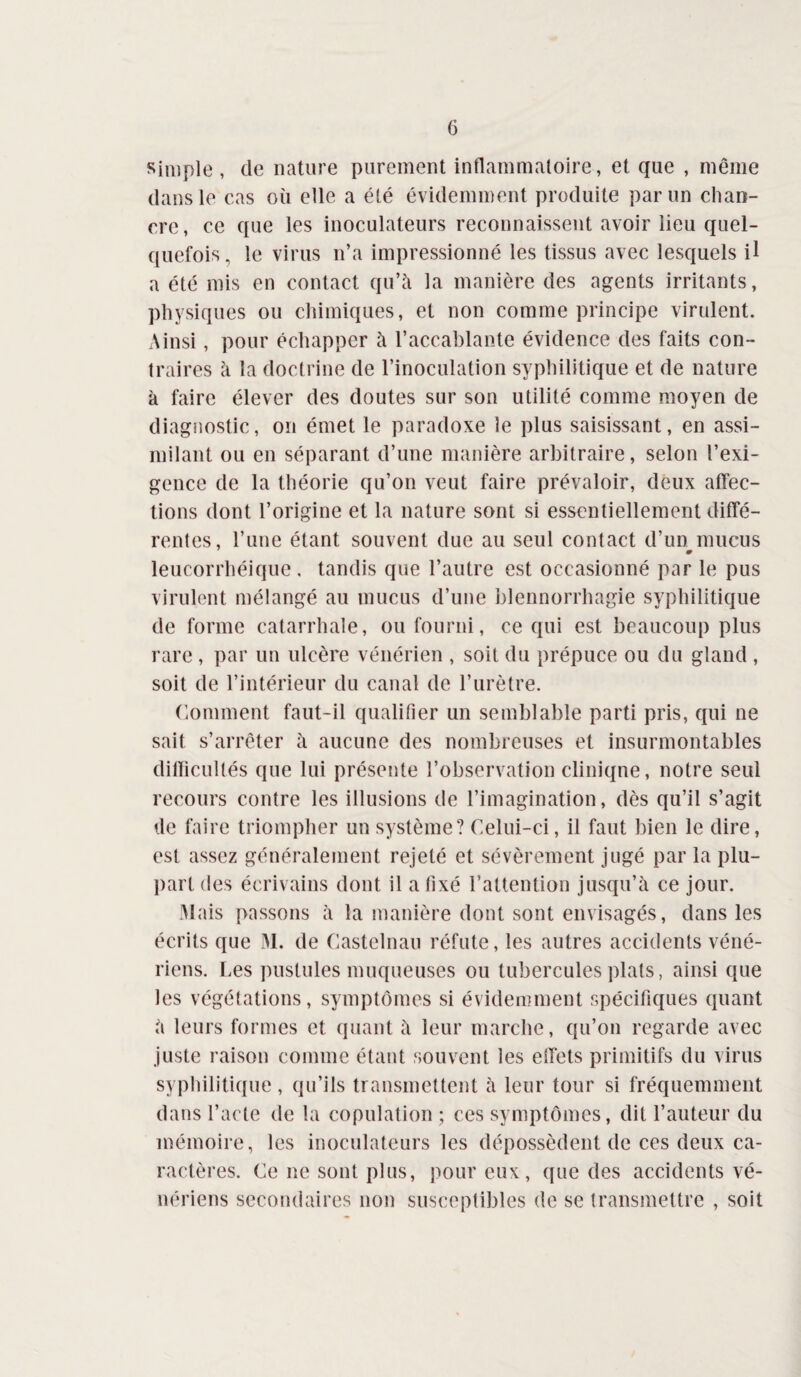 Simple , de nature purement inflammatoire, et que , même dans le cas où elle a été évidemment produite par un chan¬ cre, ce que les inoculateurs reconnaissent avoir lieu quel¬ quefois, le virus n’a impressionné les tissus avec lesquels il a été mis en contact qu’à la manière des agents irritants, physiques ou chimiques, et non comme principe virulent. Ainsi, pour échapper à l’accablante évidence des faits con¬ traires à la doctrine de l’inoculation syphilitique et de nature à faire élever des doutes sur son utilité comme moyen de diagnostic, on émet le paradoxe le plus saisissant, en assi¬ milant ou en séparant d’une manière arbitraire, selon l’exi¬ gence de la théorie qu’on veut faire prévaloir, deux atTec- tions dont l’origine et la nature sont si essentiellement diffé¬ rentes, l’une étant souvent due au seul contact d’un mucus » leucorrhéique . tandis que l’autre est occasionné par le pus virulent mélangé au mucus d’une blennorrhagie syphilitique de forme catarrhale, ou fourni, ce qui est beaucoup plus rare , par un ulcère vénérien , soit du prépuce ou du gland , soit de l’intérieur du canal de l’urètre. (’omment faut-il qualifier un semblable parti pris, qui ne sait s’arrêter à aucune des nombreuses et insurmontables dillicullés que lui présente l’observation cliniqne, notre seul recours contre les illusions de l’imagination, dès qu’il s’agit de faire triompher un système? Celui-ci, il faut bien le dire, est assez généralement rejeté et sévèrement jugé par la plu- part des écrivains dont il a fixé l’attention jusqu’à ce jour. Mais passons à la manière dont sont envisagés, dans les écrits que M. de Castelnau réfute, les autres accidents véné¬ riens. Les pustules muqueuses ou tubercules plats, ainsi que les végétations, symptômes si évidemment spécifiques quant à leurs formes et quant à leur marche, qu’on regarde avec juste raison comme étant souvent les effets primitifs du virus syphilitique, qu’ils transmettent à leur tour si fréquemment dans l’acte de la copulation ; ces symptômes, dit l’auteur du mémoire, les inoculateurs les dépossèdent de ces deux ca¬ ractères. Ce ne sont plus, pour eux, que des accidents vé¬ nériens secondaires non susceptibles de se transmettre , soit