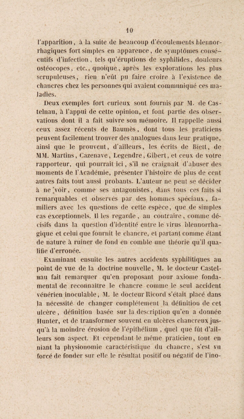 l’apparition, à la suite de beaucoup d’écoulements bleimor- rhagiques fort simples en apparence, de symptômes consé¬ cutifs d’infection, tels qu’éruptions de syphilides, douleurs ostéocopes, etc., quoique, après les explorations les plus scrupuleuses, rien n’eût pu faire croire à l’existence de chancres chez les personnes qui avaient communiqué ces ma¬ ladies. Deux exemples fort curieux sont fournis par M. de Cas¬ telnau, à l’appui de cette opinion, et font partie des obser¬ vations dont il a fait suivre son mémoire. Il rappelle aussi ceux assez récents de Bauinès, dont tous les ])raticiens peuvent facilement trouver des analogues dans leur pratique, ainsi que le prouvent, d’ailleurs, les écrits de Biett, de MM. Martins, Cazenave, Legendre, Gibert, et ceux de votre rapporteur, qui pourrait ici, s’il ne craignait d’abuser des moments de l’Académie, présenter l’histoire de plus de cent autres faits tout aussi probants. L’auteur ne peut se décider à ne Voir, comme ses antagonistes, dans tous ces faits si remarquables et observés par des hommes spéciaux , fa¬ miliers avec les questions de cette espèce, que de simples cas exceptionnels. Il les regarde , au contraire, comme dé¬ cisifs dans la question d’identité entre le virus blennorrha- gique et celui que fournit le chancre, et partant comme étant de nature h ruiner de fond en comble une théorie qu’il qua¬ lifie d’erronée. Examinant ensuite les autres accidents syphilitiques au point de vue de la doctrine nouvelle, M. le docteur Castel¬ nau fait remarquer qu’en proposant pour axiome fonda¬ mental de reconnaître le chancre comme le seul accident vénérien inoculable, jM. le docteur Ricord s’était placé dans la nécessité de changer complètement la définition de cet ulcère , définition basée sur la description qu’en a donnée Hunter, et de transformer souvent en ulcères chancreux jus¬ qu’à la moindre érosion de l’épithélium , quel que fût d’ail¬ leurs son aspect. Et cependant le même praticien, tout en niant la physionomie caractéristi({ue du chancre, s’est vu forcé de fonder sur elle le résultat positif ou négatif de l’ino-