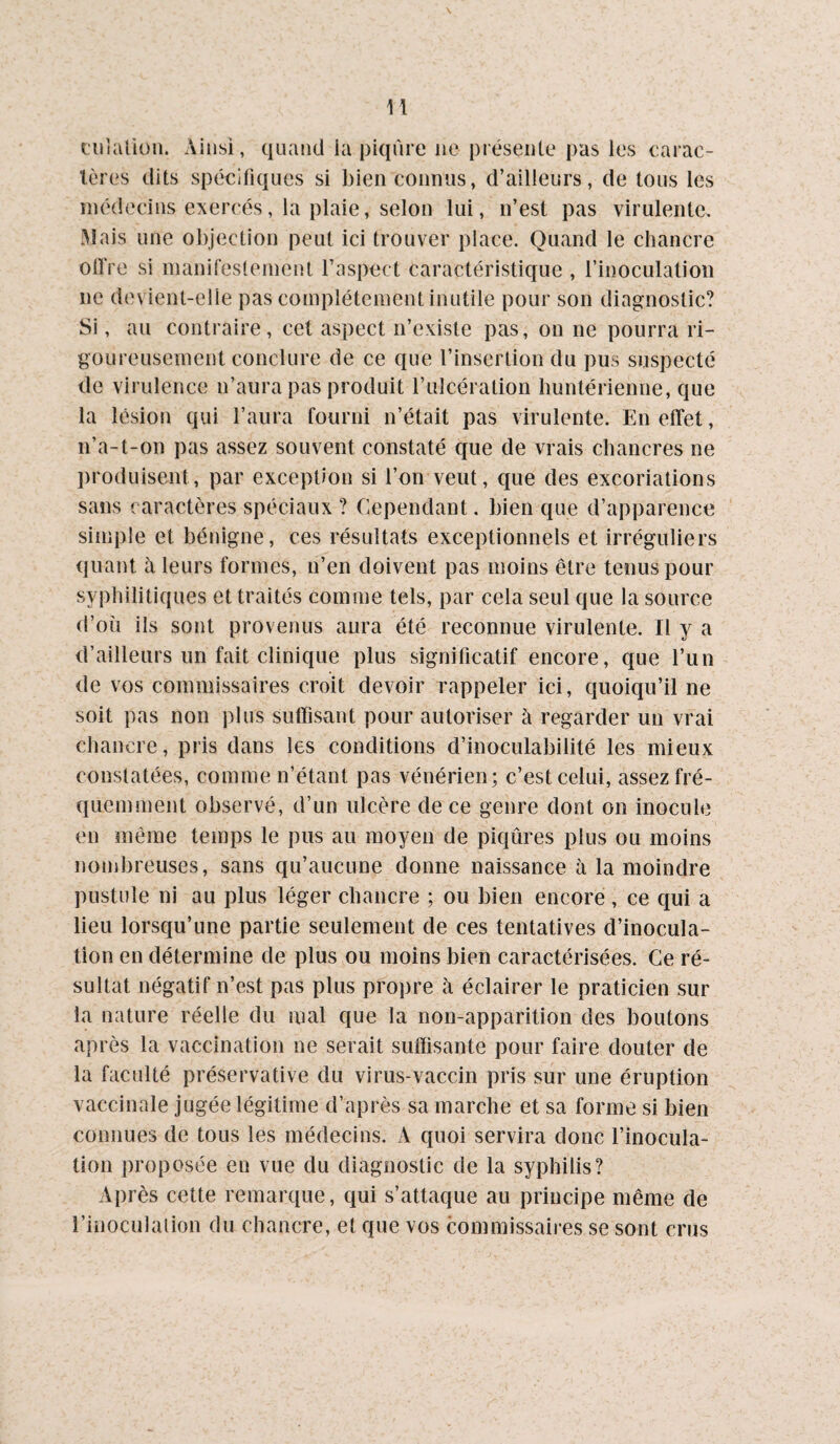 ciiialiüii. Ainsi, quand la piqûre ne présente pus les earac- lères dits spécifiques si bien connus, d’ailleurs, de tous les médecins exercés, la plaie, selon lui, n’est pas virulente. Mais une objection peut ici trouver place. Quand le chancre olfre si manifestement l’aspect caractéristique , l’inoculation ne devient-elle pas complètement inutile pour son diagnostic? Si, au contraire, cet aspect n’existe pas, on ne pourra ri¬ goureusement conclure de ce que l’insertion du pus suspecté de virulence n’aura pas produit l’ulcération huntérienne, que la lésion qui l’aura fourni n’était pas virulente. En effet, n’a-t-on pas assez souvent constaté que de vrais chancres ne jiroduisent, par exception si l’on veut, que des excoriations sans caractères spéciaux ? Cependant. bien que d’apparence simple et bénigne, ces résultats exceptionnels et irréguliers quant à leurs formes, n’en doivent pas moins être tenus pour syphilitiques et traités comme tels, par cela seul que la source d’oii ils sont provenus aura été reconnue virulente. Il y a d’ailleurs un fait clinique plus significatif encore, que l’un de vos commissaires croit devoir rappeler ici, quoiqu’il ne soit pas non plus suffisant pour autoriser à regarder un vrai chancre, pris dans les conditions d’inoculabilité les mieux constatées, comme n’étant pas vénérien; c’est celui, assez fré¬ quemment observé, d’un ulcère de ce genre dont on inocule en même temps le pus au moyen de piqûres plus ou moins nombreuses, sans qu’aucune donne naissance à la moindre pustule ni au plus léger chancre ; ou bien encore , ce qui a lieu lorsqu’une partie seulement de ces tentatives d’inocula¬ tion en détermine de plus ou moins bien caractérisées. Ce ré¬ sultat négatif n’est pas plus propre à éclairer le praticien sur la nature réelle du mal que la non-apparition des boutons après la vaccination ne serait suffisante pour faire douter de la faculté préservative du virus-vaccin pris sur une éruption vaccinale jugée légitime d’après sa marche et sa forme si bien connues de tous les médecins. A quoi servira donc l’inocula¬ tion proposée en vue du diagnostic de la syphilis? Après cette remarque, qui s’attaque au principe même de l’inoculalion du chancre, et que vos commissaires se sont crus