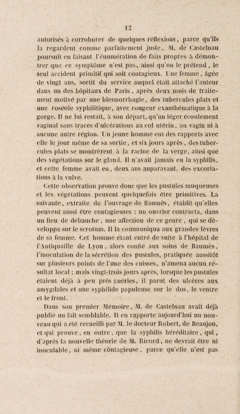 autorisés i\ corroborer de quelques réilexioiis, parce qu'ils îa regardent comme parfaitement jusfe. iM. de Castelnau poursuit en faisant l’énumération de faits propres à démon¬ trer (jue ce syrnptôme n’est pas,, ainsi qu’on le prétend, le seul accident primitif qui soit contagieux. Une femme , âgée de vingt ans, sortit du service auquel était attaché l’auteur dans un des hôpitaux de Paris , après deux mois de traite¬ ment motivé par une blennorrhagie, des tubercules plats et une roséole syphilitique, avec rougeur exanthématique à la gorge. Il ne lui restait, à son départ, qu’un léger écoulement vaginal sans traces d’ulcérations au col utérin, au vagin ni à aucune autre région. Un jeune homme eut des rapports avec elle le jour môme de sa sortie , et six jours après , des tuber¬ cules i)lats se montrèrent à la racine de la verge, ainsi que des végétations sur le gland. 11 n’avait jamais eu la syphilis, et cette femme avait eu , deux ans auparavant, des excoria¬ tions à la vulve. Cette observation prouve donc que les pustules mu-ciueuses et les végétations peuvent quelquefois être primitives. La suivante, extraite de Touvrage de Baumes, établit qu’elles peuvent aussi être contagieuses : un ouvrier contracta, dans un lieu de débauche , une alfection de ce genre , qui se dé¬ veloppa sur le scrotum. 11 la communiqua aux grandes lèvres de sa femme. Cet homme étant entré de suite à l’hôpital de l’Anticiuaille de Lyon, alors contié aux soins de Baumès, l’inoculation de la sécrétion des pustules, pratiquée aussitôt sur ])lusieiirs points de l’une des cuisses, n’amena aucun ré¬ sultat local ; mais vingt-trois jours après, lorsque les pustules étaient déjà à peu près guéries, il parut des ulcères aux amygdales et une syphilide papuleuse sur le dos, le ventre et le front. Dans son premier Mémoire, iM. de Castelnau avait déjà publié un fait semblable. Il en rapporte aujourd’hui un nou¬ veau qui a été recueilli par M. le docteur Robert, de Beaujon, et qui prouve , en outre, que la syphilis héréditaire , qui, d’après la nouvelle théorie de M. Ricord, ne devrait être ni inoculable, ni même côntagieuse, parce qu’elle n’est pas