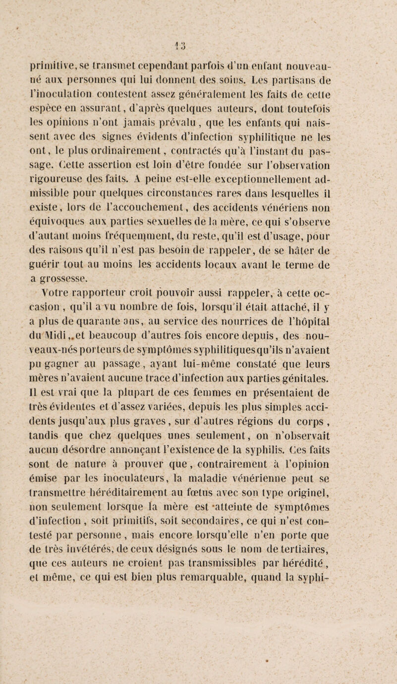 primitive, se transmet cependant parfois d’un enfant nouveau- né aux personnes qui lui donnent des soins. Les partisans de l’inoculation contestent assez généralement les faits de cette espèce en assurant, d’après quelques auteurs, dont toutefois les opinions n’ont jamais prévalu, que les enfants qui nais¬ sent avec des signes évidents d’infection syphilitique ne les ont, le plus ordinairement, contractés qu’à l’instant du pas¬ sage. Lette assertion est loin d’être fondée sur l’observation rigoureuse des faits. xV peine est-elle exceptionnellement ad¬ missible pour quelques circonstances rares dans lesquelles il existe, lors de l’accouchement, des accidents vénériens non équivoques aux parties sexuelles de la mère, ce qui s’observe d’autant moins fréquemment, du reste, qu’il est d’usage, pour des raisons qu’il n’est pas besoin de rappeler, de se hâter de guérir tout au moins les accidents locaux avant le terme de a grossesse. Votre rapporteur croit pouvoir aussi rappeler, à cette oc¬ casion , qu’il a vu nombre de fois, lorsqu’il était attaché, il y a plus de quarante ans, au service des nourrices de l’hôpital du ^Iidi,.et beaucoup d’autres fois encore depuis, des nou- veaux-nés porteurs de symptômes syphilitiques qu’ils n’avaient pu gagner au passage, ayant lui-même constaté que leurs mères n’avaient aucune trace d’infection aux parties génitales. Il est vrai que la plupart de ces femmes en présentaient de très évidentes et d’assez variées, depuis les plus simples acci¬ dents jusqu’aux plus graves, sur d’autres régions du corps , tandis que chez quelques unes seulement, on n’observait aucun désordre annonçant l’existence de la syphilis. Ces faits sont de nature à prouver que, contrairement à l’opinion émise par les inoculateurs, la maladie vénérienne peut se transmettre héréditairement au fœtus avec son type originel, non seulement lorsque la mère est -atteinte de symptômes d’infection , soit primitifs, soit secondaires, ce qui n’est con¬ testé par personne , mais encore lorsqu’elle n’en porte que de très invétérés, de ceux désignés sous le nom de tertiaires, que ces auteurs ne croient pas transmissibles par hérédité, et même, ce qui est bien plus remarquable, quand la syphi-