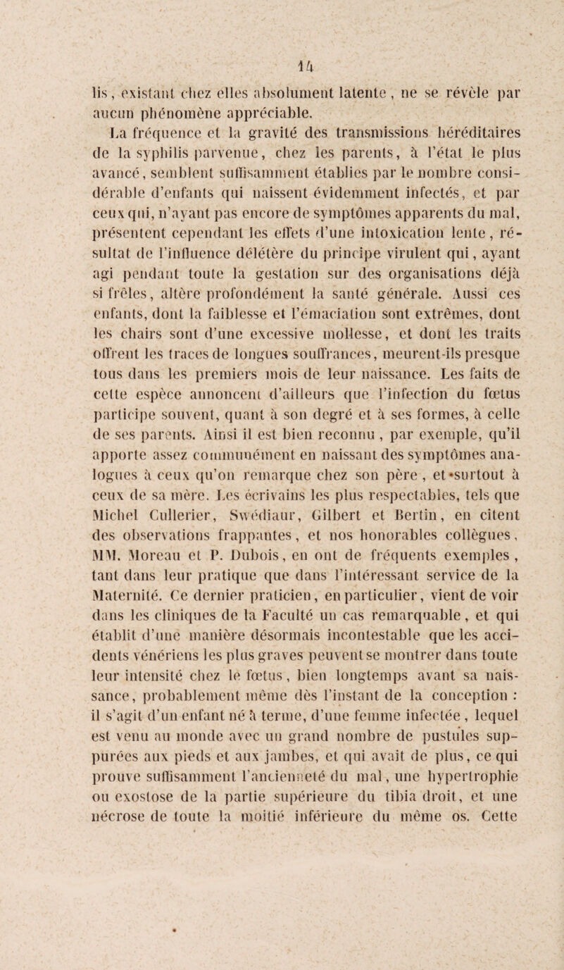 lis, existant chez elles absolument latente, ne se révèle i)ar aucun phénomène appréciable. La fréquence et la gravité des transmissions héréditaires de la syphilis parvenue, chez les parents, à l’état le plus avancé, semblent sutïisamment établies par le nombre consi¬ dérable d’enfants qui naissent évidemment infectés, et par ceux qui, n’ayant pas encore de symptômes apparents du mal, présentent cependant les effets d’une intoxication lente, ré¬ sultat de l’intluence délétère du principe virulent qui, ayant agi pendant toute la gestation sur des organisations déjà si frêles, altère profondément la santé générale. xVussi ces enfants, dont la faiblesse et l’émaciatiou sont extrêmes, dont les chairs sont d’une excessive mollesse, et dont les traits ollVent les traces de longues soulfrances, meurent-ils presque tous dans les premiers mois de leur naissance. Les faits de celte espèce annoncent d’ailleurs que l’infection du f(ï3tus participe souvent, quant à son degré et à ses formes, à celle de ses parents. Ainsi il est bien reconnu , par exemple, qu’il apporte assez communément en naissant des symptômes ana¬ logues à ceux qu’on remarque chez son père, et •surtout à ceux de sa mère. Les écrivains les plus respectables, tels que Michel Cullerier, Swédiaur, Gilbert et Berlin, en citent des observations frappantes, et nos honorables collègues, iMM. Moreau et P. Dubois, en ont de fréquents exemi)les , tant dans leur pratique que dans l’intéressant service de la Maternité. Ce dernier praticien, en particulier, vient de voir dans les clini(iues de la Faculté un cas remarquable, et qui établit d’une manière désormais incontestable que les acci¬ dents vénériens les plus graves peuvent se montrer dans toute leur intensité chez le fœtus, bien longtemps avant sa nais¬ sance, probablement même dès l’instant de la conception ; il s’agit d’un enfant né à terme, d’une femme infectée , lequel est venu au monde avec un grand nombre de pustules sup- purées aux pieds et aux jambes, et qui avait de plus, ce qui prouve sulîisamment l’anciennelé du mal, une hypertrophie ou exostose de la partie supérieure du tibia droit, et une nécrose de toute la moitié inférieure du même os. Cette