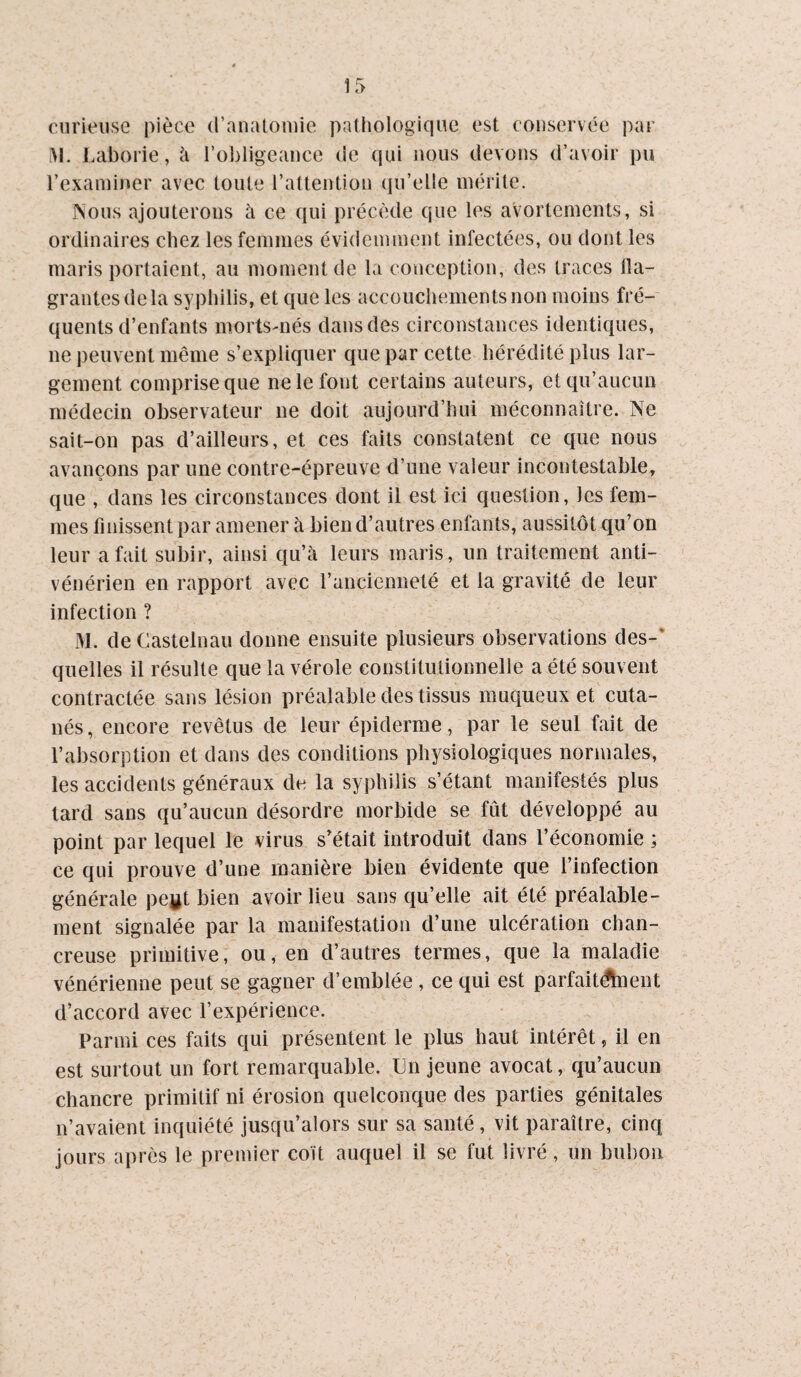 ir> curieuse pièce (l’anatoiuie pathologique est conservée par ^1. Laborie, à rol)Iigeance de qui nous devons d’avoir pu l’exaiuiner avec toute raltention qu’elle mérite. jSous ajouterons à ce qui précède que les avortements, si ordinaires chez les femmes évidemment infectées, ou dont les maris portaient, au moment de la conception, des traces Oa- grantes delà syphilis, et que les accouchements non moins fré¬ quents d’enfants morts-nés dans des circonstances identiques, ne peuvent même s’expliquer que par cette hérédité plus lar¬ gement comprise que ne le font certains auteurs, et qu’aucun médecin observateur ne doit aujourd’hui méconnaître. Ne sait-on pas d’ailleurs, et ces faits constatent ce que nous avançons par une contre-épreuve d’une valeur incontestable, que , dans les circonstances dont il est ici question, les fem¬ mes finissent par amener à bien d’autres enfants, aussitôt qu’on leur a fait subir, ainsi qu’à leurs maris, un traitement anti¬ vénérien en rapport avec l’ancienneté et la gravité de leur infection ? M. de Castelnau donne ensuite plusieurs observations des-* quelles il résulte que la vérole constitutionnelle a été souvent contractée sans lésion préalable des tissus muqueux et cuta¬ nés, encore revêtus de leur épiderme, par le seul fait de l’absorption et dans des conditions physiologiques normales, les accidents généraux de la syphilis s’étant manifestés plus tard sans qu’aucun désordre morbide se fût développé au point par lequel le virus s’était introduit dans l’économie ; ce qui prouve d’une manière bien évidente que l’infection générale pegt bien avoir lieu sans qu’elle ait été préalable¬ ment signalée par la manifestation d’une ulcération chan- creuse primitive, ou, en d’autres termes, que la maladie vénérienne peut se gagner d’emblée , ce qui est parfait^ient d’accord avec l’expérience. Parmi ces faits qui présentent le plus haut intérêt, il en est surtout un fort remarquable. Un jeune avocat, qu’aucun chancre primitif ni érosion quelconque des parties génitales n’avaient inquiété jusqu’alors sur sa santé, vit paraître, cinq jours après le premier coït auquel il se fut livré, un bubon