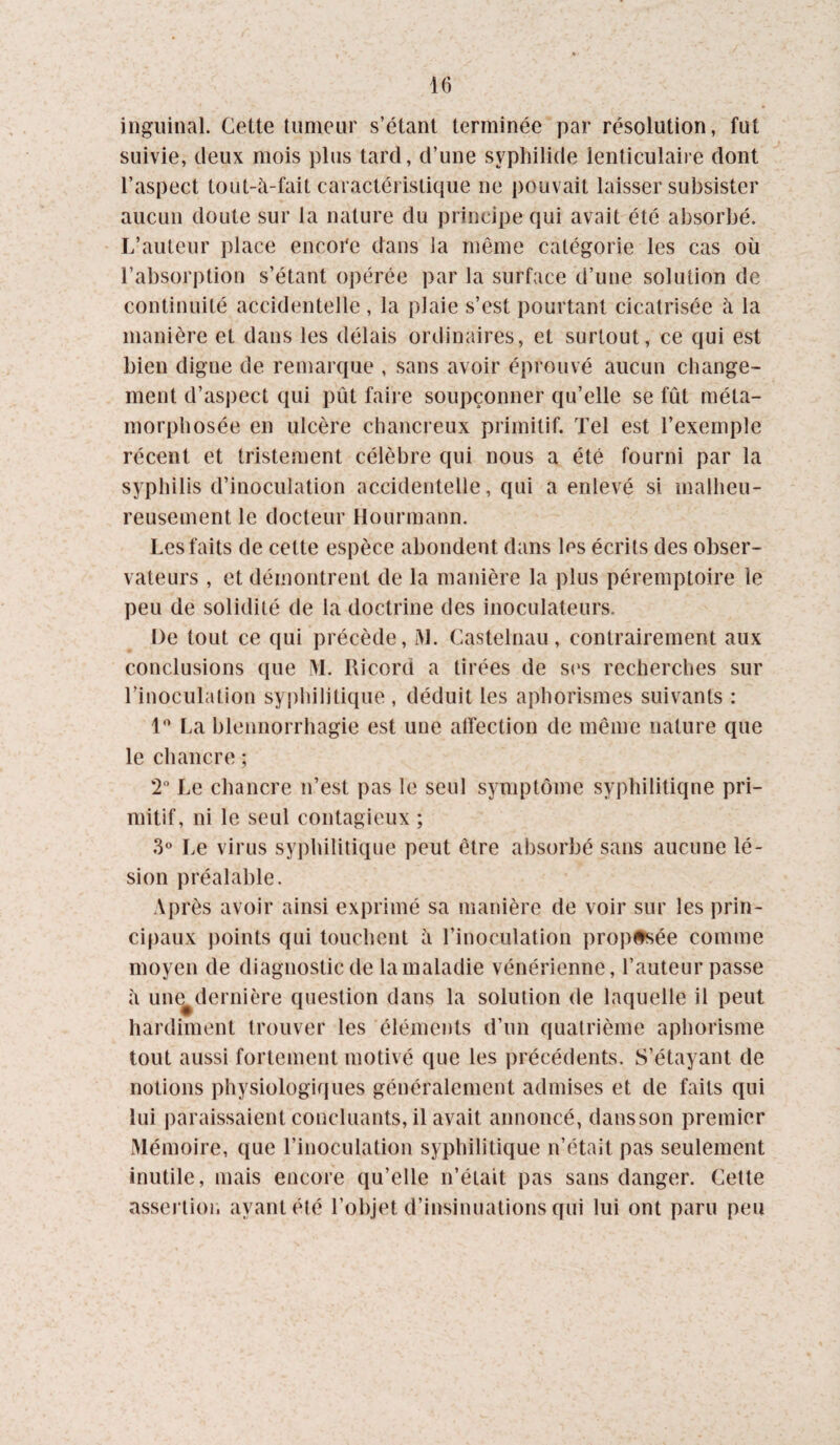 iiiguinal. Cette tumeur s’étant terminée par résolution, fut suivie, deux mois plus tard, d’une syphilide lenticulaire dont l’aspect tout-à-fait caractéristique ne pouvait laisser subsister aucun doute sur la nature du principe qui avait été absorbé. L’auteur place encore dans la même catégorie les cas où l’absorption s’étant opérée par la surface d’une solution de continuité accidentelle , la plaie s’est pourtant cicatrisée à la manière et dans les délais ordinaires, et surtout, ce qui est bien digne de remarque , sans avoir éprouvé aucun change¬ ment d’aspect qui pût faire soupçonner qu’elle se fût méta¬ morphosée en ulcère chancreux primitif. Tel est l’exemple récent et tristement célèbre qui nous a été fourni par la syphilis d’inoculation accidentelle, qui a enlevé si malheu¬ reusement le docteur Hourmann. Les faits de cette espèce abondent dans les écrits des obser¬ vateurs , et démontrent de la manière la plus péremptoire le peu de solidité de la doctrine des inoculateurs. De tout ce qui précède, i\l. Castelnau, contrairement aux conclusions que M. Ricord a tirées de s(*s recherches sur l’inoculation syphilitique , déduit les aphorismes suivants : l'’ La blennorrhagie est une atfection de même nature que le chancre ; 2” Le chancre n’est pas le seul symptôme syphilitiqne pri¬ mitif, ni le seul contagieux ; 3 Le virus syphilitique peut être absorbé sans aucune lé¬ sion préalable. Après avoir ainsi exprimé sa manière de voir sur les prin¬ cipaux points qui touchent à l’inoculation proposée comme moyen de diagnostic de la maladie vénérienne, l’auteur passe à une^dernière question dans la solution de laquelle il peut hardiment trouver les éléments d’un quatrième aphorisme tout aussi fortement motivé que les précédents. S’étayant de notions physiologiques généralement admises et de faits qui lui paraissaient concluants, il avait annoncé, dausson premier Mémoire, que l’inoculation syphilitique n’était pas seulement inutile, mais encore qu’elle n’était pas sans danger. Cette assertioi. ayant été l’objet d’insinuations qui lui ont paru peu