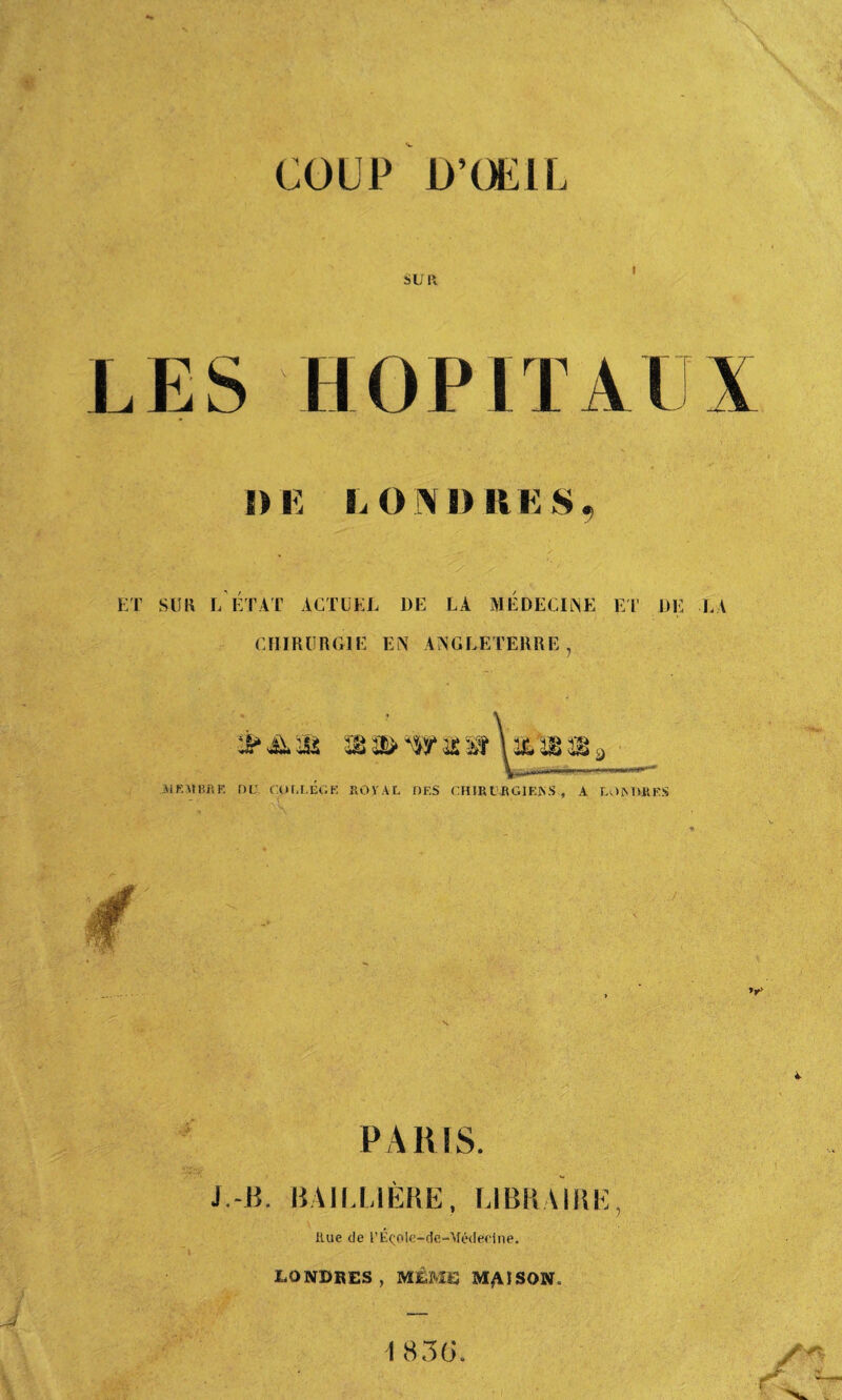 SUR LES HOPITA { \ DE LONDRES ET SU H L ETAT ACTUEL DE LA MEDECINE ET DE LA CHIRURGIE EN ANGLETERRE, MEMBRE DU COUT.ECU. ROYAL DES CHJBIVRGIEKS., A LOMVRE.S ’r* PARIS. J.-B. BAILLIÈRE, LIBRAIRE Rue de l’ÉçoIe-de-Médeclne. LONDRES, MÊME MASSON. 1 836.