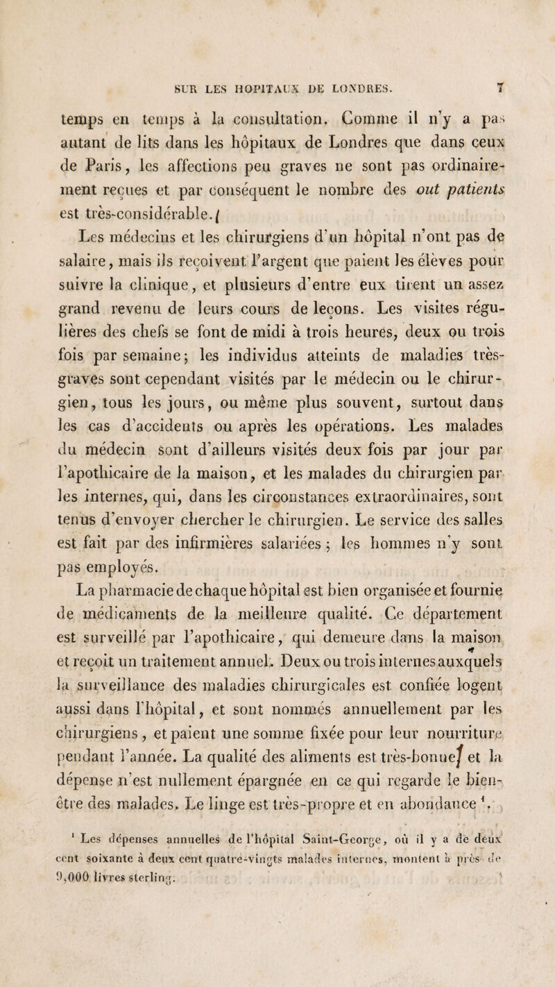 temps en temps à la consultation. Gomme il n’y a pas autant de lits dans les hôpitaux de Londres que dans ceux de Paris, les affections peu graves ne sont pas ordinaire¬ ment reçues et par conséquent le nombre des out patients est très-considérable./ Les médecins et les chirurgiens d’un hôpital n’ont pas de salaire, mais ils reçoivent l’argent que paient les élèves pour suivre la clinique, et plusieurs d’entre eux tirent un assez grand revenu de leurs cours de leçons. Les visites régu¬ lières des chefs se font de midi à trois heures, deux ou trois fois par semaine; les individus atteints de maladies très- graves sont cependant visités par le médecin ou le chirur¬ gien, tous les jours, ou même plus souvent, surtout dans les cas d'accidents ou après les opérations. Les malades du médecin sont d’ailleurs visités deux fois par jour par l’apothicaire de la maison, et les malades du chirurgien par les internes, qui, dans les circonstances extraordinaires, sont tenus d’envoyer chercher le chirurgien. Le service des salies est fait par des infirmières salariées ; les hommes n’y sont pas employés. La pharmacie de chaque hôpital est bien organisée et fournie de médicaments de la meilleure qualité. Ce département est surveillé par l’apothicaire, qui demeure dans la maison et reçoit un traitement annuel. Deux ou trois internes auxquels la surveillance des maladies chirurgicales est confiée logent aussi dans l’hôpital, et sont nommés annuellement par les chirurgiens, et paient une somme fixée pour leur nourriture pendant l’année. La qualité des aliments est très-bonne^ et la dépense n’est nullement épargnée en ce qui regarde le bien- être des malades. Le linge est très-propre et en abondance L 1 Les dépenses annuelles de l’hôpital Saint-George, où il y a de deux cent soixante à deux cent quatre-vingts malades internes, montent à près de 1Ç0Q0 livres sterling.