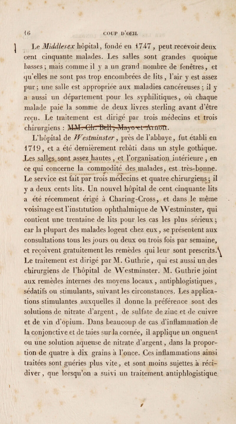 Le Middlesex hôpital, fondé en 1747 , peut recevoir deux à cent cinquante malades. Les salles sont grandes quoique basses; mais comme il y a un grand nombre de fenêtres, et qu’elles ne sont pas trop encombrées de lits, l’air y est assez pur; une salle est appropriée aux maladies cancéreuses ; il y a aussi un département pour les syphilitiques, où chaque malade paie la somme de deux livres sterling avant d’être reçu. Le traitement est dirigé par trois médecins et trois chirurgiens : MM.'ClirlMl ; -Mayo^t~^nTn*t. L’hôpital de fVestminster, près de l’abbaye, fut établi en 1719, et a été dernièrement rebâti dans un style gothique. .Les salles sont assez hautes, et l’organisation intérieure, en ce qui concerne la commodité des malades, est très-bonne. Le service est fait par trois médecins et quatre chirurgiens; il y a deux cents lits. Un nouvel hôpital de cent cinquante lits a été récemment érigé à Charing-Cross, et dans le même voisinage est l’institution ophthalmique de Westminster, qui contient une trentaine de lits pour les cas les plus sérieux ; car la plupart des malades logent chez eux, se présentent aux consultations tous les jours ou deux ou trois fois par semaine, et reçoivent gratuitement les remèdes qui leur sont prescrits.1 Le traitement est dirigé par M. Guthrie, qui est aussi un des chirurgiens de l’hôpital de Westminster. M. Guthrie joint aux remèdes internes des moyens locaux, antiphlogistiques, sédatifs ou stimulants, suivant les circonstances. Les applica¬ tions stimulantes auxquelles il donne la préférence sont des solutions de nitrate d’argent, de sulfate de zinc et de cuivre et de vin d’opium. Dans beaucoup de cas d’inflammation de la conjonctive et de taies sur la cornée, il applique un onguent ou une solution aqueuse de nitrate d’argent, dans la propor¬ tion de quatre a dix grains a l’once. Ces inflammations ainsi traitées sont guéries plus vite, et sont moins sujettes a réci¬ diver, que lorsqu’on a suivi un traitement antiphlogistique