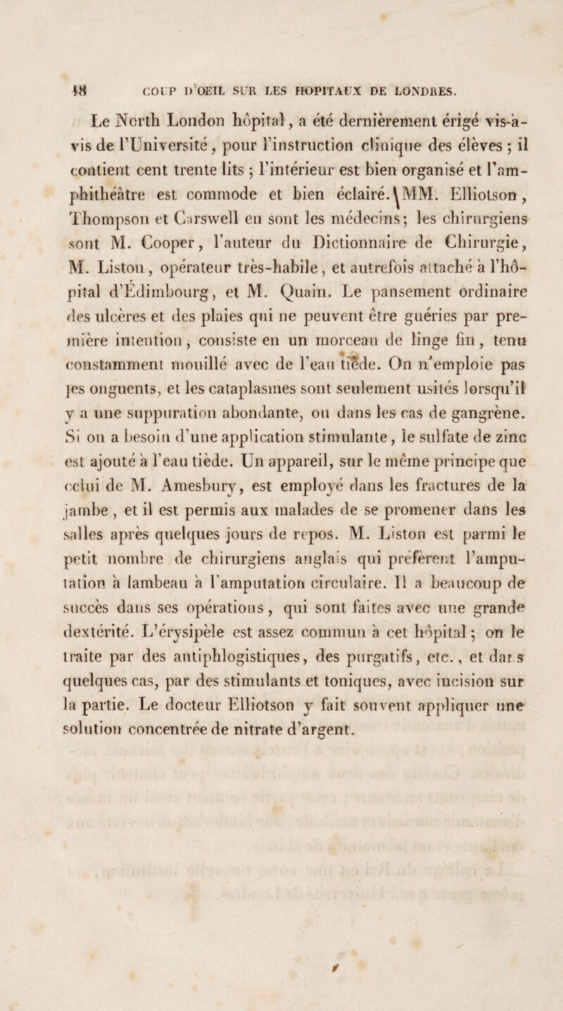 *8 COUP D’OEIL SUR LES HOPITAUX DE LONDRES. Le Ncrth London hôpital , a été dernièrement érigé vis-a¬ vis de l’Université, pour l’instruction clinique des élèves ; il contient cent trente lits ; l’intérieur est bien organisé et l’am¬ phithéâtre est commode et bien éclairé. Elliotson, Thompson et Carswell en sont les médecins; les chirurgiens sont M. Cooper, l’auteur du Dictionnaire de Chirurgie, M. Liston, opérateur très-habile, et autrefois attaché a l’hô- r pital d’Edimbourg, et M. Quain. Le pansement ordinaire des ulcères et des plaies qui ne peuvent être guéries par pre¬ mière intention, consiste en un morceau de linge fin, tenu constamment mouillé avec de l’eau tiede. On îCemploie pas ]es onguents, et les cataplasmes sont seulement usités lorsqu’il y a une suppuration abondante, ou dans les cas de gangrène. Si on a besoin d’une application stimulante, le sulfate de zinc est ajouté a l’eau tiède. Un appareil, sur le meme principe que celui de M. Amesbury, est employé dans les fractures de la jambe , et il est permis aux malades de se promener dans les salles après quelques jours de repos. M. Liston est parmi le petit nombre de chirurgiens anglais qui préfèrent l’ampu¬ tation a lambeau a F amputation circulaire. Il a beaucoup de succès dans ses opérations, qui sont faites avec une grande dextérité. L’érysipèle est assez commun a cet hôpital ; on le traite par des antiphlogistiques, des purgatifs, etc., et dar s quelques cas, par des stimulants et toniques, avec incision sur la partie. Le docteur Elliotson y fait souvent appliquer une solution concentrée de nitrate d’argent.
