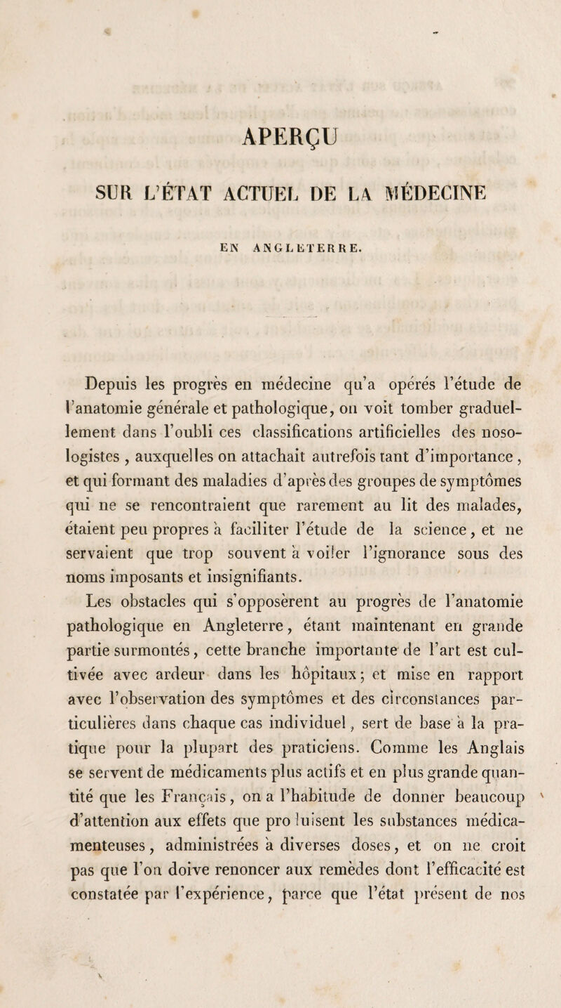 APERÇU SUR L’ÉTAT ACTUEL DE LA MÉDECINE EN ANGLETERRE. Depuis les progrès en médecine qu’a opérés l’étude de l’anatomie générale et pathologique, on voit tomber graduel¬ lement dans l’oubli ces classifications artificielles des noso¬ logistes , auxquelles on attachait autrefois tant d’importance , et qui formant des maladies d’après des groupes de symptômes qui ne se rencontraient que rarement au lit des malades, étaient peu propres a faciliter l’étude de la science, et ne servaient que trop souvent a voiler l’ignorance sous des noms imposants et insignifiants. Les obstacles qui s’opposèrent au progrès de l’anatomie pathologique en Angleterre, étant maintenant en grande partie surmontés, cette branche importante de Fart est cul¬ tivée avec ardeur dans les hôpitaux ; et mise en rapport avec l’observation des symptômes et des circonstances par¬ ticulières dans chaque cas individuel, sert de base a la pra¬ tique pour la plupart des praticiens. Comme les Anglais se servent de médicaments plus actifs et en plus grande quan¬ tité que les Français, on a l’habitude de donner beaucoup d’attention aux effets que pro luisent les substances médica¬ menteuses , administrées a diverses doses, et on ne croit pas que l’on doive renoncer aux remèdes dont l’efficacité est constatée par l’expérience, parce que l’état présent de nos