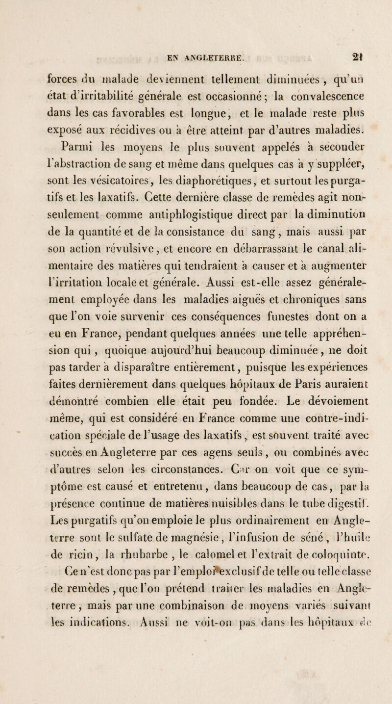 forces du malade deviennent tellement, diminuées , qu'un état d'irritabilité générale est occasionné ; la convalescence dans les cas favorables est longue, et le malade reste plus exposé aux récidives ou à être atteint par d’autres maladies. Parmi les moyens le plus souvent appelés a seconder l’abstraction de sang et même dans quelques cas a y suppléer, sont les vésicatoires, les diaphoniques, et surtout les purga¬ tifs et les laxatifs. Cette dernière classe de remèdes agit non- seulement comme antiphlogistique direct par la diminution de la quantité et de la consistance du sang, mais aussi par son action révulsive, et encore en débarrassant le canal ali¬ mentaire des matières qui tendraient a causer et à augmenter l’irritation locale et générale. Aussi est-elle assez générale¬ ment employée dans les maladies aigues et chroniques sans que l’on voie survenir ces conséquences funestes dont on a eu en France, pendant quelques années une telle appréhen¬ sion qui, quoique aujourd’hui beaucoup diminuée, ne doit pas tarder a disparaître entièrement, puisque les expériences faites dernièrement dans quelques hôpitaux de Paris auraient démontré combien elle était peu fondée. Le dévoiement même, qui est considéré en France comme une contre-indi¬ cation spéciale de l’usage des laxatifs, est souvent traité avec succès en Angleterre par ces agens seuls, ou combinés avec d’autres selon les circonstances. C >r on voit que ce sym¬ ptôme est causé et entretenu, dans beaucoup de cas, par la présence continue de matières nuisibles dans le tube digestif. Les purgatifs qu’on emploie le plus ordinairement en Angle¬ terre sont le sulfate de magnésie, l’infusion de séné , l’huile de ricin, la rhubarbe , le calomel et l’extrait de coloquinte. Ce n'est donc pas par l’emploPexclusif de telle ou telle classe de remèdes , que l’on prétend traiter les maladies en Angle¬ terre , mais par une combinaison de moyens variés suivant les indications. Aussi ne voit-on pas dans les hôpitaux de