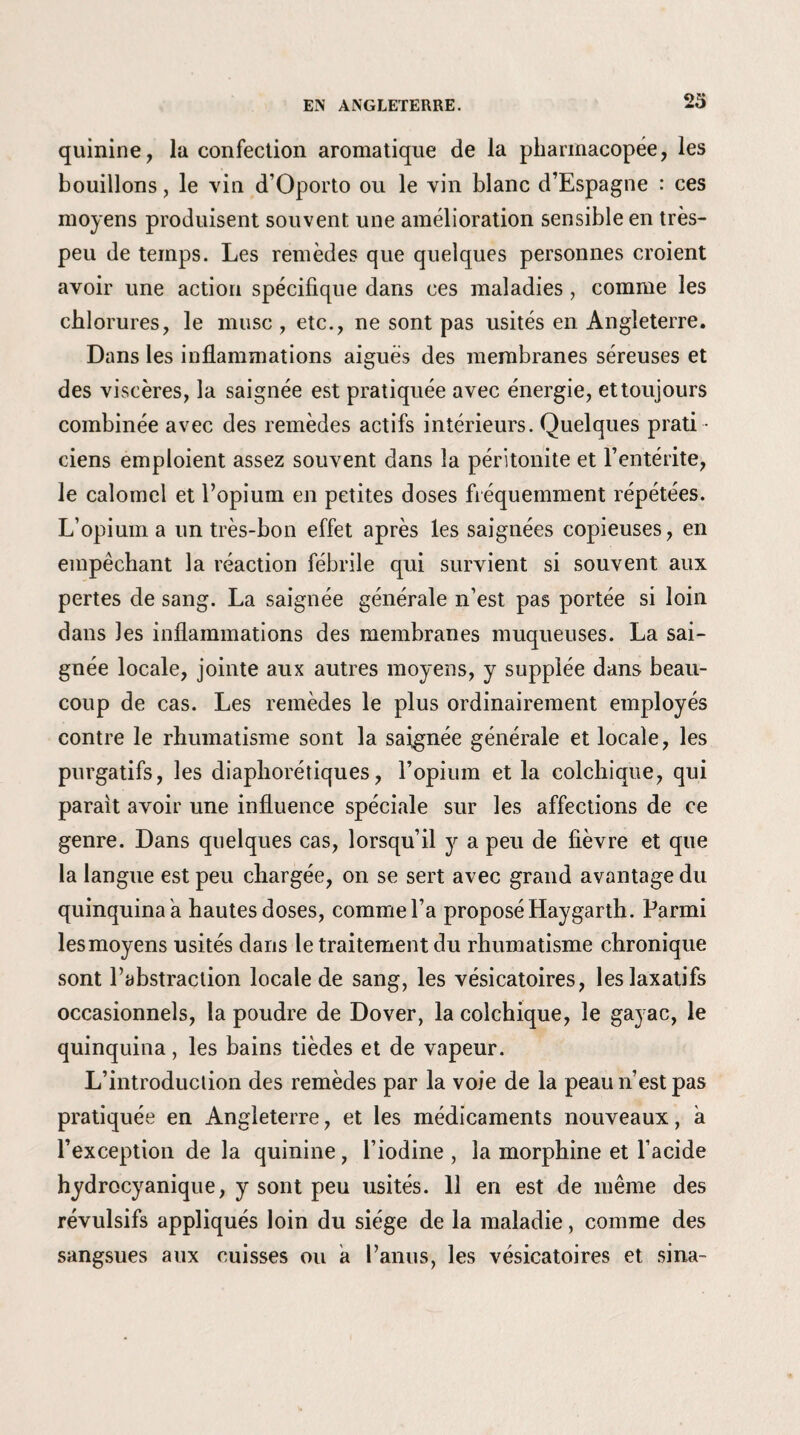 23 quinine, la confection aromatique de la pharmacopée, les bouillons, le vin d’Oporto ou le vin blanc d’Espagne : ces moyens produisent souvent une amélioration sensible en très- peu de temps. Les remèdes que quelques personnes croient avoir une action spécifique dans ces maladies , comme les chlorures, le musc, etc., ne sont pas usités en Angleterre. Dans les inflammations aiguës des membranes séreuses et des viscères, la saignée est pratiquée avec énergie, et toujours combinée avec des remèdes actifs intérieurs. Quelques prati ciens emploient assez souvent dans la péritonite et l’entérite, le calomel et l’opium en petites doses fréquemment répétées. L’opium a un très-bon effet après les saignées copieuses, en empêchant la réaction fébrile qui survient si souvent aux pertes de sang. La saignée générale n’est pas portée si loin dans les inflammations des membranes muqueuses. La sai¬ gnée locale, jointe aux autres moyens, y supplée dans beau¬ coup de cas. Les remèdes le plus ordinairement employés contre le rhumatisme sont la saignée générale et locale, les purgatifs, les diaphoniques, l’opium et la colchique, qui parait avoir une influence spéciale sur les affections de ce genre. Dans quelques cas, lorsqu’il y a peu de fièvre et que la langue est peu chargée, on se sert avec grand avantage du quinquina a hautes doses, comme l’a proposé Haygarth. Parmi lesmoyens usités dans le traitement du rhumatisme chronique sont l’abstraction locale de sang, les vésicatoires, les laxatifs occasionnels, la poudre de Dover, la colchique, le gayac, le quinquina, les bains tièdes et de vapeur. L’introduction des remèdes par la voie de la peau n’est pas pratiquée en Angleterre, et les médicaments nouveaux, a l’exception de la quinine, l’iodine , la morphine et l’acide hydrocyanique, y sont peu usités. 11 en est de même des révulsifs appliqués loin du siège de la maladie, comme des sangsues aux cuisses ou a l’anus, les vésicatoires et sina-