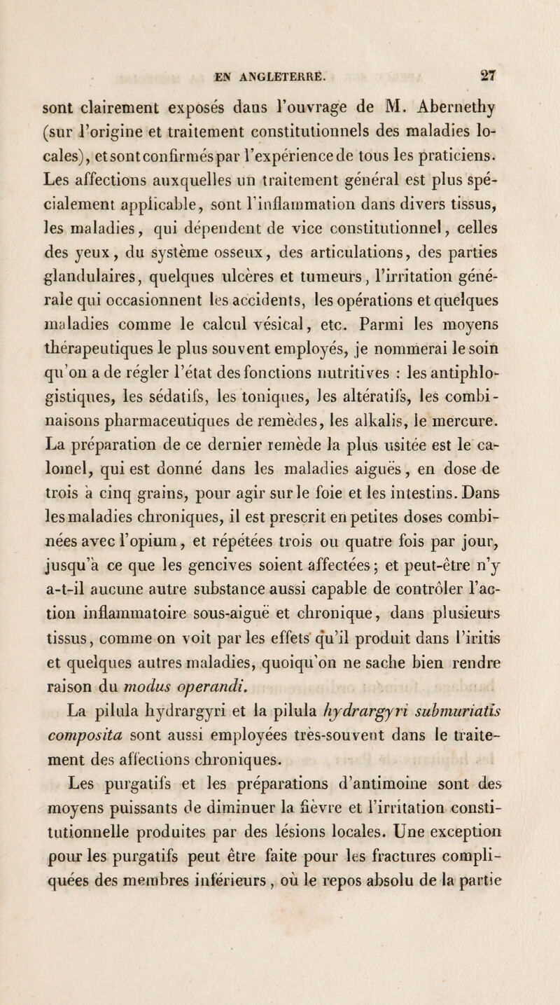 sont clairement exposés dans l’ouvrage de M. Abernethy (sur l’origine et traitement constitutionnels des maladies lo¬ cales), etsontconfirméspar l’expérience de tous les praticiens. Les affections auxquelles un traitement général est plus spé¬ cialement applicable, sont l’inflammation dans divers tissus, les maladies, qui dépendent de vice constitutionnel, celles des yeux, du système osseux, des articulations, des parties glandulaires, quelques ulcères et tumeurs, l’irritation géné¬ rale qui occasionnent les accidents, les opérations et quelques maladies comme le calcul vésical, etc. Parmi les moyens thérapeutiques le plus souvent employés, je nommerai le soin qu’on a de régler l’état des fonctions nutritives : les antiphlo¬ gistiques, les sédatifs, les toniques, les altératifs, les combi¬ naisons pharmaceutiques de remèdes, les alkalis, le mercure. La préparation de ce dernier remède la plus usitée est le ca¬ lomel, qui est donné dans les maladies aiguës, en dose de trois a cinq grains, pour agir sur le foie et les intestins. Dans les maladies chroniques, il est prescrit en petites doses combi¬ nées avec l’opium, et répétées trois ou quatre fois par jour, jusqu’à ce que les gencives soient affectées ; et peut-être n’y a-t-il aucune autre substance aussi capable de contrôler Fac¬ tion inflammatoire sous-aiguë et chronique, dans plusieurs tissus, comme on voit parles effets qu’il produit dans l’iritis et quelques autres maladies, quoiqu’on ne sache bien rendre raison du modus operandi. La pilula hydrargyri et la pilula hydrargyri submuriatis composita sont aussi employées très-souvent dans le traite¬ ment des affections chroniques. Les purgatifs et les préparations d’antimoine sont des moyens puissants de diminuer la fièvre et l’irritation consti¬ tutionnelle produites par des lésions locales. Une exception pour les purgatifs peut être faite pour les fractures compli¬ quées des membres inférieurs , où le repos absolu de la partie