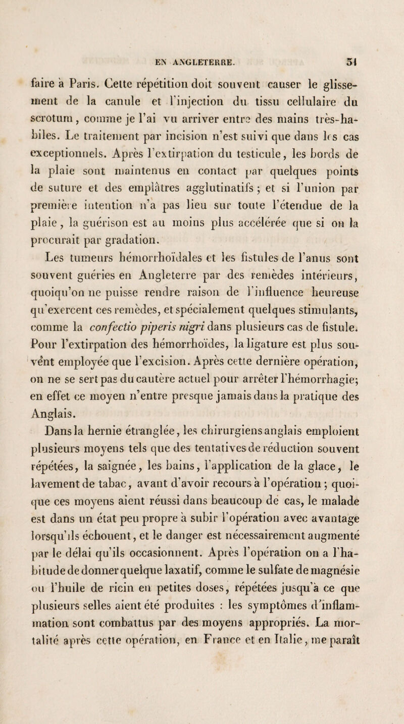 faire a Paris. Cette répétition doit souvent causer le glisse¬ ment de la canule et l’injection du tissu cellulaire du scrotum , comme je l’ai vu arriver entre des mains très-ha¬ biles. Le traitement par incision n’est suivi que dans ks cas exceptionnels. Après l’extirpation du testicule, les bords de la plaie sont maintenus en contact par quelques points de suture et des emplâtres agglutinatifs ; et si l’union par première intention n’a pas lieu sur toute l’étendue de la plaie, la guérison est au moins plus accélérée que si on la procurait par gradation. Les tumeurs hémorrhoïdales et les fistules de l’anus sont souvent guéries en Angleterre par des remèdes intérieurs, quoiqu’on ne puisse rendre raison de l'influence heureuse qu’exercent ces remèdes, et spécialement quelques stimulants, comme la confectio piperis nigri dans plusieurs cas de fistule. Pour l’extirpation des hémorrhoïdes, la ligature est plus sou¬ vent employée que l’excision. Après cette dernière opération, on ne se sert pas du cautère actuel pour arrêter l’hémorrhagie; en effet ce moyen n’entre presque jamais daus la pratique des Anglais. Dans la hernie étranglée, les chirurgiens anglais emploient plusieurs moyens tels que des tentatives de réduction souvent répétées, la saignée, les bains, l’application de la glace, le lavement de tabac, avant d’avoir recours a l’opération ; quoi¬ que ces moyens aient réussi dans beaucoup de cas, le malade est dans un état peu propre a subir l’opération avec avantage lorsqu’ils échouent, et le danger est nécessairement augmenté par le délai qu’ils occasionnent. Après l’opération on a l’ha¬ bitude de donner quelque laxatif, comme le sulfate de magnésie ou l’huile de ricin en petites doses, répétées jusqu’à ce que plusieurs selles aient été produites : les symptômes d'inflam¬ mation sont combattus par des moyens appropriés. La mor¬ talité après cette opération, en France et en Italie, me paraît