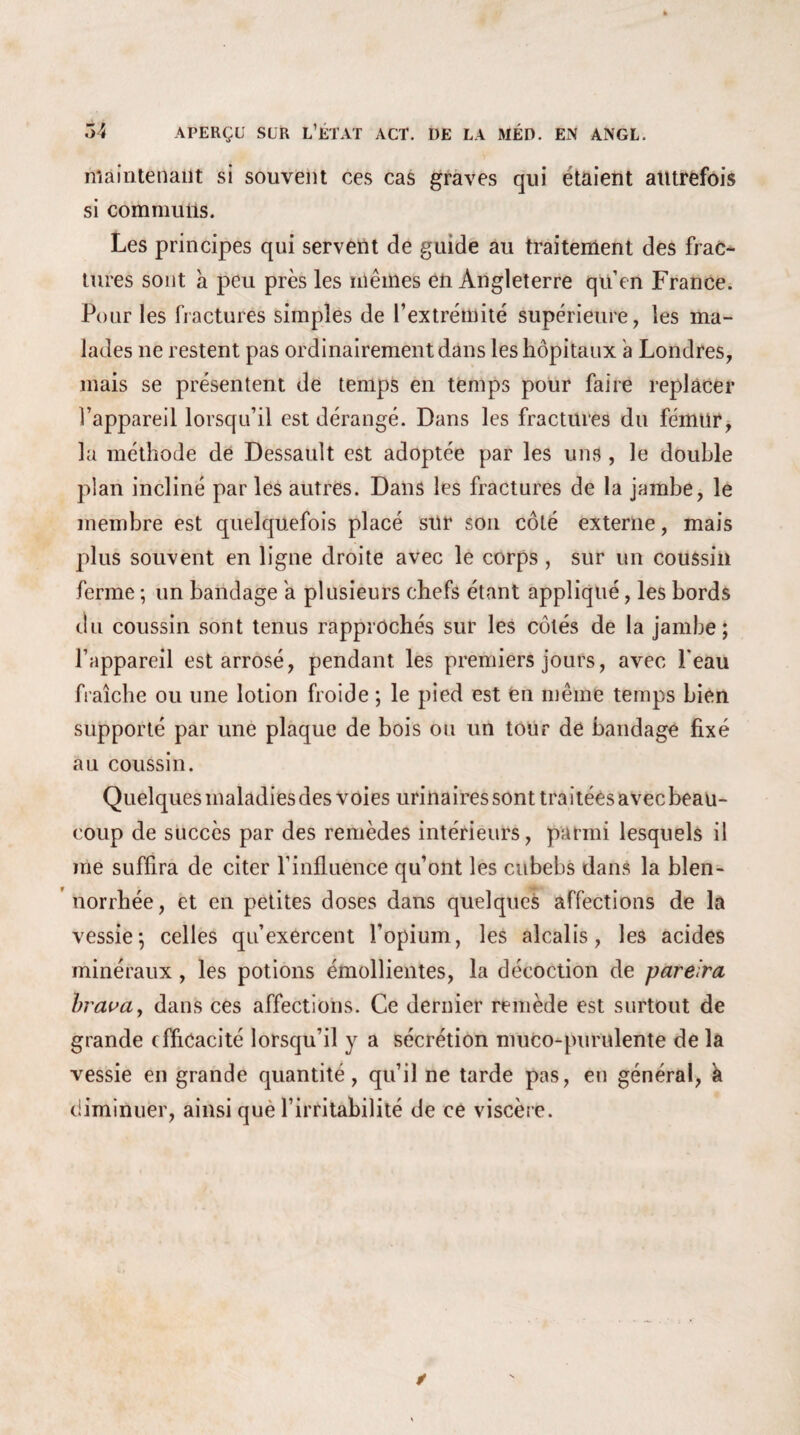 maintenant si souvent ces cas graves qui étaient autrefois si communs. Les principes qui servent de guide au traitement des frac¬ tures sont à peu près les mêmes en Angleterre qu’en France. Pour les fractures simples de l’extrémité supérieure, les ma¬ lades ne restent pas ordinairement dans les hôpitaux a Londres, mais se présentent de temps en temps pour faire replacer l’appareil lorsqu’il est dérangé. Dans les fractures du fémur, la méthode de Dessault est adoptée par les uns , le double plan incliné par les autres. Dans les fractures de la jambe, le membre est quelquefois placé sur son côté externe, mais plus souvent en ligne droite avec le corps , sur un coussin ferme ; un bandage a plusieurs chefs étant appliqué, les bords du coussin sont tenus rapprochés sur les côtés de la jambe; l’appareil est arrosé, pendant les premiers jours, avec beau fraîche ou une lotion froide ; le pied est en même temps bien supporté par une plaque de bois ou un tour de bandage fixé au coussin. Quelques maladies des voies urinaires sont traitées avec beau¬ coup de succès par des remèdes intérieurs, parmi lesquels il me suffira de citer l’influence qu’ont les cubebs dans la blen- norrhée, et en petites doses dans quelques affections de la vessie; celles qu’exercent l’opium, les alcalis, les acides minéraux, les potions émollientes, la décoction de parelra brava, dans ces affections. Ce dernier remède est surtout de grande efficacité lorsqu’il y a sécrétion muco-purulente de la vessie en grande quantité, qu’il ne tarde pas, en général, k diminuer, ainsi que l’irritabilité de ce viscère.