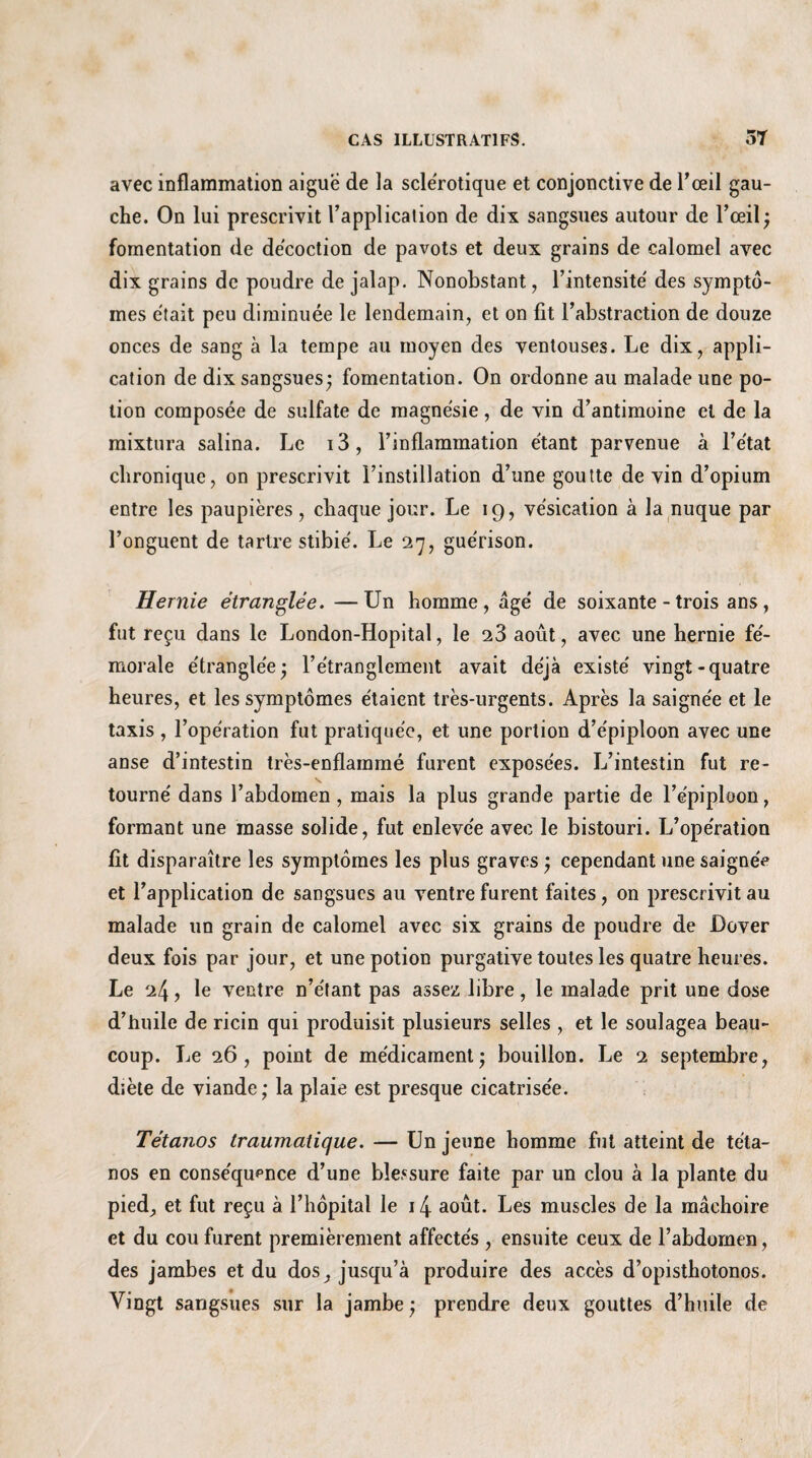 avec inflammation aigue de la sclérotique et conjonctive de l’œil gau¬ che. On lui prescrivit l’application de dix sangsues autour de l’œil; fomentation de décoction de pavots et deux grains de calomel avec dix grains de poudre de jalap. Nonobstant, l’intensité des symptô¬ mes était peu diminuée le lendemain, et on fit l’abstraction de douze onces de sang à la tempe au moyen des ventouses. Le dix, appli¬ cation de dix sangsues; fomentation. On ordonne au malade une po¬ tion composée de sulfate de magnésie, de vin d’antimoine et de la mixtura salina. Le i3, l’inflammation étant parvenue à l’état chronique, on prescrivit l’instillation d’une goutte de vin d’opium entre les paupières, chaque jour. Le 19, vésication à la nuque par l’onguent de tartre stibié. Le 27, guérison. Hernie étranglée. —Un homme, âgé de soixante - trois ans, fut reçu dans le London-Hopital, le 2.3 août, avec une hernie fé¬ morale étranglée; l’étranglement avait déjà existé vingt-quatre heures, et les symptômes étaient très-urgents. Après la saignée et le taxis , l’opération fut pratiquée, et une portion d’épiploon avec une anse d’intestin très-enflammé furent exposées. L’intestin fut re¬ tourné dans l’abdomen, mais la plus grande partie de l’épiploon, formant une masse solide, fut enlevée avec le bistouri. L’opération fit disparaître les symptômes les plus graves ; cependant une saigné? et l’application de sangsues au ventre furent faites, on prescrivit au malade un grain de calomel avec six grains de poudre de Dover deux fois par jour, et une potion purgative toutes les quatre heures. Le 24, le ventre n’étant pas assez libre, le malade prit une dose d’huile de ricin qui produisit plusieurs selles , et le soulagea beau¬ coup. Le 26, point de médicament; bouillon. Le 2 septembre, diète de viande; la plaie est presque cicatrisée. Tétanos traumatique. — Un jeune homme fut atteint de téta¬ nos en conséquence d’une blessure faite par un clou à la plante du pied, et fut reçu à l’hôpital le 14 août. Les muscles de la mâchoire et du cou furent premièrement affectés , ensuite ceux de l’abdomen, des jambes et du dos, jusqu’à produire des accès d’opisthotonos. Vingt sangsues sur la jambe ; prendre deux gouttes d’huile de