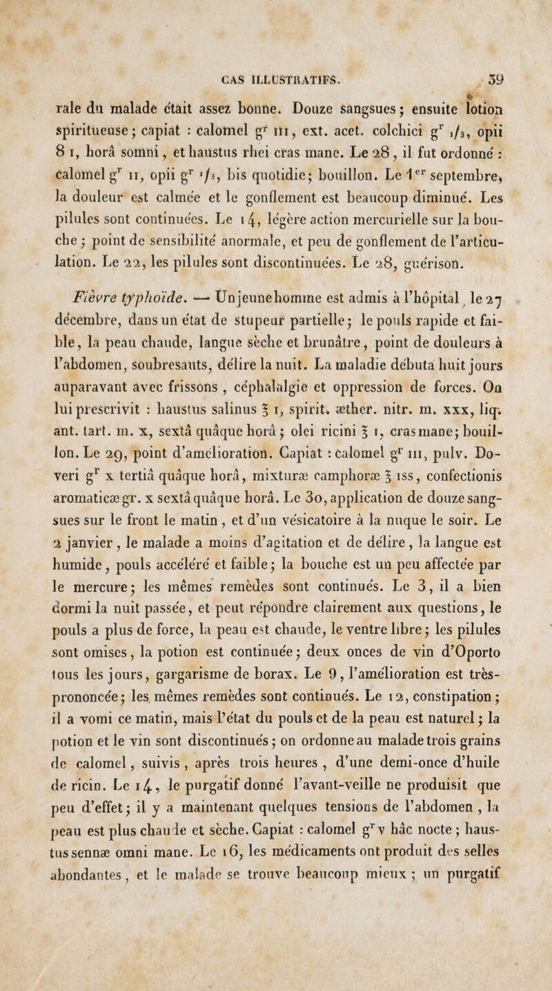 raie du malade était assez bonne. Douze sangsues; ensuite lotion spiritueuse ; capiat : calomel g* m, ext. acet. colchici gr ,/3, opii 8 i, horâ somni, et haustus rîiei cras mane. Le 28, il fut ordonne' : calomel gr 11, opii gr '/s, bis quotidie; bouillon. Le 1er septembre» la douleur est calme'e et le gonflement est beaucoup diminue'. Les pilules sont continuées. Le 14, légère action mercurielle sur la bou¬ che ; point de sensibilité' anormale, et peu de gonflement de l’articu¬ lation. Le 22, les pilules sont discontinuées. Le 28, guérison. Fièvre typhoïde. —* Unjeunehomme est admis h l’hôpital le 27 décembre, dans un état de stupeur partielle; le pouls rapide et fai¬ ble, la peau chaude, langue sèche et brunâtre, point de douleurs à l’abdomen, soubresauts, délire la nuit. La maladie débuta huit jours auparavant avec frissons , céphalalgie et oppression de forces. On lui prescrivit : haustus salinus § \, spirit. æther. nitr. m. xxx, liq*. ant. tari. m. x, sextâ quâquchorâ ; olei ricini § 1, cras mane; bouil¬ lon. Le 29, point d’amelioration. Capiat : calomel gr m, pulv. Do- veri g1 x tertia quâque horâ, mixturæ camplioræ § iss, confectionis aromaticægr. x sextâ quâque horâ. Le 3o, application de douze sang¬ sues sur le front le matin, et d’un vésicatoire à la nuque le soir. Le 2 janvier, le malade a moins d’agitation et de délire, la langue est humide, pouls accéléré et faible ; la bouche est un peu affectée par le mercure; les mêmes remèdes sont continués. Le 3, il a bien dormi la nuit passée, et peut répondre clairement aux questions, le pouls a plus de force, la peau est chaude, le ventre libre ; les pilules sont omises, la potion est continuée; deux onces de vin d’Oporto tous les jours, gargarisme de borax. Le 9, l’amélioration est très- prononcée; les mêmes remèdes sont continués. Le 12, constipation ; il a vomi ce matin, mais l’état du pouls et de la peau est naturel; la potion et le vin sont discontinués ; on ordonne au malade trois grains de calomel, suivis , après trois heures , d’une demi-once d’huile de ricin. Le i4, le purgatif donné l’avant-veille ne produisit que peu d’effet; il y a maintenant quelques tensions de l’abdomen , la peau est plus chau le et sècbe. Capiat : calomel gr v hâc nocte ; haus¬ tussennæ omni mane. Le 16, les médicaments ont produit des selles abondantes, et le malade se trouve beaucoup mieux ; un purgatif