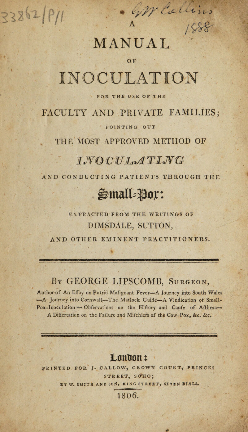 MANUAL OF INOCULATION FOR THE USE OF THE FACULTY AND PRIVATE FAMILIES; POINTING OUT THE MOST APPROVED METHOD OF IJVOCWJL^TIJVG AND CONDUCTING PATIENTS THROUGH THE EXTRACTED FROM THE WRITINGS OF DIMSDALE, SUTTON, AND OTHER EMINENT PRACTITIONERS. By GEORGE LIPSCOMB, Surgeon, Author of An Eflay on Putrid Malignant Fever—A Journey into South Wales —A Journey into Cornwall—The Matlock Guide—A Vindication of Small- Pox-Inoculation — Obfervations on the Hiftory and Caufe of Afthma— A Difl'ertation on the Failure and Mifchiefs of the Cow-Pox, &c. &:c. lontion: printed for' J* callow, crown COURT, PRINCES STREET, SOTIO; BV W. SMITH AND SON, KING STREET, SEVEN DIALS. 1806