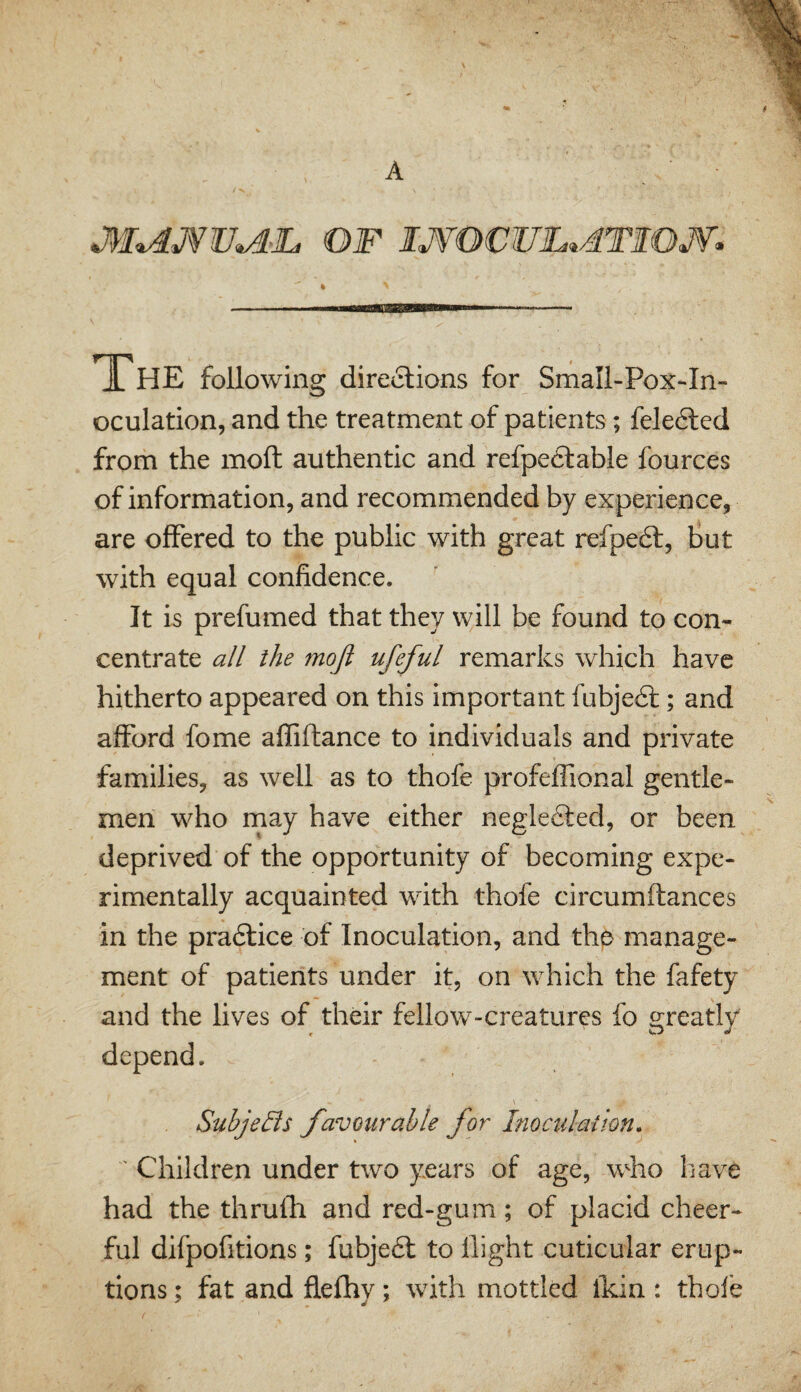 A The following directions for Small-Pox-In- oculation, and the treatment of patients; fele6led from the moll authentic and refpe6lable fources of information, and recommended by experience, are offered to the public with great refpe6l, but with equal confidence. ' It is prefumed that they will be found to con¬ centrate all the moji ufeful remarks which have hitherto appeared on this important fubjedt; and afford fome affiftance to individuals and private families, as well as to thofe profeffional gentle¬ men who may have either negledled, or been deprived of the opportunity of becoming expe¬ rimentally acquainted with thofe circumftances in the pradlice of Inoculation, and thp manage¬ ment of patients under it, on which the fafety and the lives of their fellow-creatures fo greatly depend. Subjects favourable for Inoculation, ' Children under two years of age, who have had the thrulfi and red-gum; of placid cheer¬ ful difpofitions; fubjedl to flight cuticular erup¬ tions ; fat and fiefhy; with mottled ikin : thole