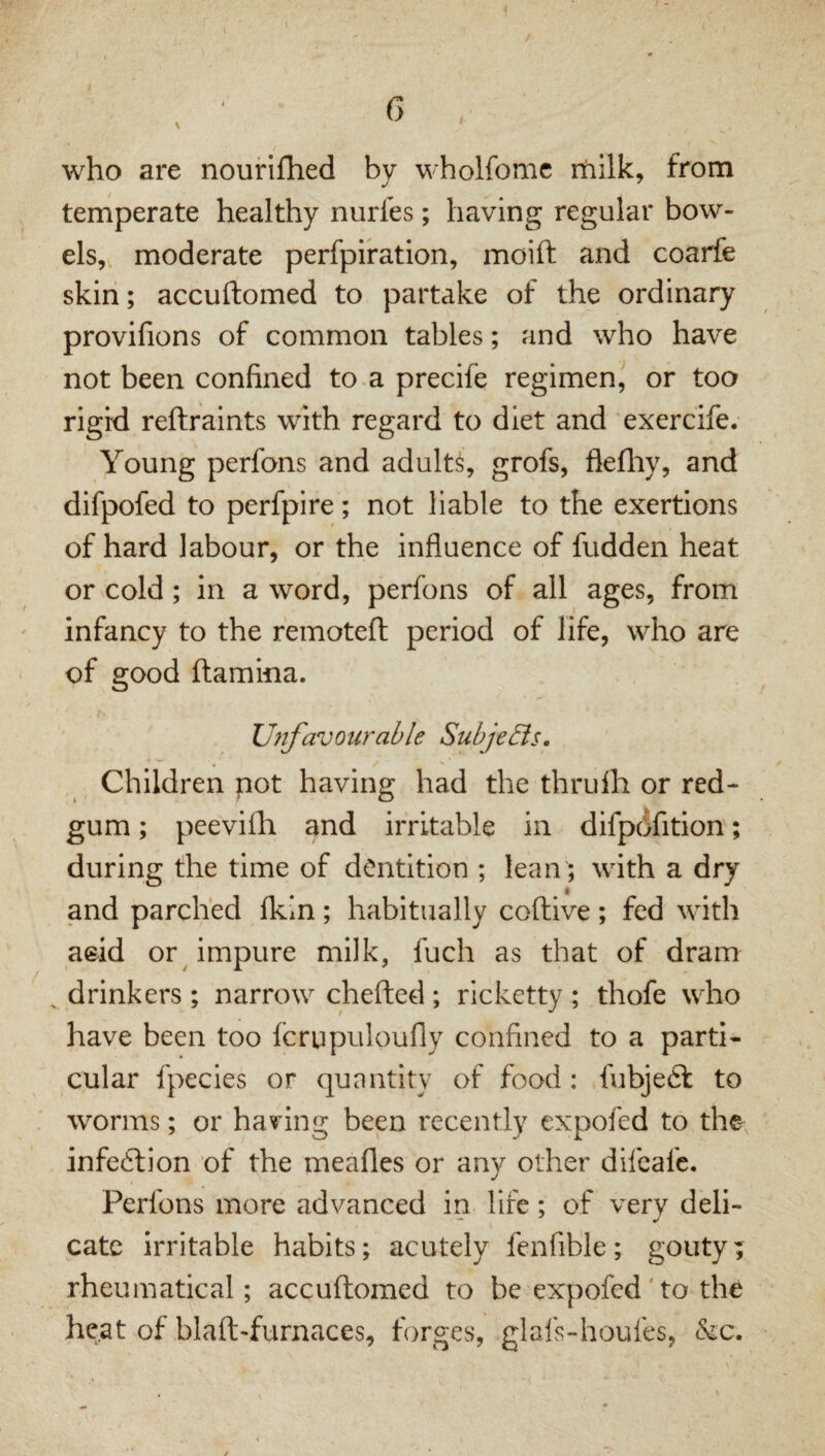 who are nourifhed by wholfomc rhilk, from temperate healthy nurles; having regular bow¬ els, moderate perfpiration, moift and coarfe skin; accuftomed to partake of the ordinary provifions of common tables; and who have not been confined to.a precife regimen, or too rigid reftraints with regard to diet and exercife. Young perfons and adults, grofs, flefhy, and difpofed to perfpire; not liable to the exertions of hard labour, or the influence of fudden heat or cold; in a word, perfons of all ages, from infancy to the remoteft period of life, who are of good {lamina. Unfavourable Subje&s. Children not having had the thrulh or red- gum ; peevilli and irritable in difpdfition; during the time of dentition ; lean; with a dry and parched fkin; habitually coftive; fed with aeid or impure milk, fuch as that of dram ^ drinkers ; narrow chefted ; ricketty ; thofe who have been too icrupuloufly confined to a parti¬ cular fpecies or quantity of food: fubjeft to worms; or having been recently expofed to the infection of the meafles or any other difeafe. Perfons more advanced in life; of very deli¬ cate irritable habits; acutely fenfible; gouty; rheumatical; accuftomed to be expofed'to the heat of blaft-furnaces, forges, .glafs-houfes, &c.