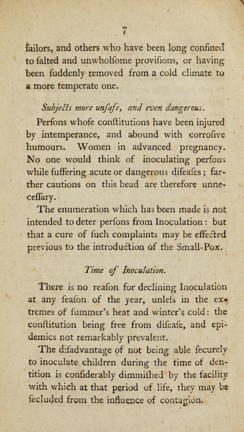 7 lailors, and others who have been long confined to faked and unwholfome provifions, or having been fuddenly removed from a cold climate to a more temperate one. SubjeBs more unfafe^ and even dangerous. Perfons whofe conftitutions have been injured by intemperance, and abound with corrofive humours. Women in advanced pregnancy. No one would think of inoculating perfons while fufFering acute or dangerous difeafes ; far^ ther cautions on this head are therefore unne- ceffary. The enumeration which has been made is not intended to deter perfons from Inoculation: but that a cure of fuch complaints may be effected previous to the introduction of the Small-Pox. Tifne of Inoculation. There is no reafon for declining Inoculation at any feafon- of the year, unlefs in the tremes of fummer’s heat and winter’s cold: the conftitution being free from difeafe, and epi¬ demics not remarkably prevalent. The difadvantage of not being able fecurely to inoculate children during the time of den¬ tition is confiderably diminiihed by the facility with which at that period of life, they may be fecluded from the influence of contagion.