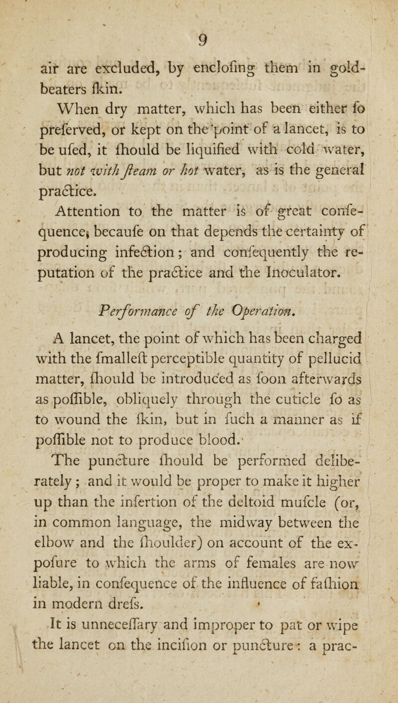 air are excluded, by enclofing them in gold¬ beaters fkin. When dry matter, which has been either fo preferved, or kept on the point of a lancet, is to be ufed, it Ihould be liquified with cold water, but not with Jieam or hot water, as is the general pradlice. Attention to the matter is of great confe- quencej becaufe on that depends the certainty of producing infedfion; and confequently the re¬ putation of the pradlice and the Inoculator, Performance of the Operation, A lancet, the point of which has been charged with the fmalleft perceptible quantity of pellucid matter, fliould be introduced as foon afterwards as pofTible, obliquely through the cuticle fo as to wound the fkin, but in fuch a manner as if pofTible not to produce blood.' The puncture lliould be performed delibe- \ rately ; and it would be proper to make it higher up than the infertion of the deltoid mufcle (or, in common language, the midway between the elbow and the iiioulder) on account of the ex* pofure to which the arms of females are now liable, in confequence of the influence of fadiiori in modern drefs. It is unneceflary and improper to pat or wipe the lancet on the incifion or puncture: a prac-