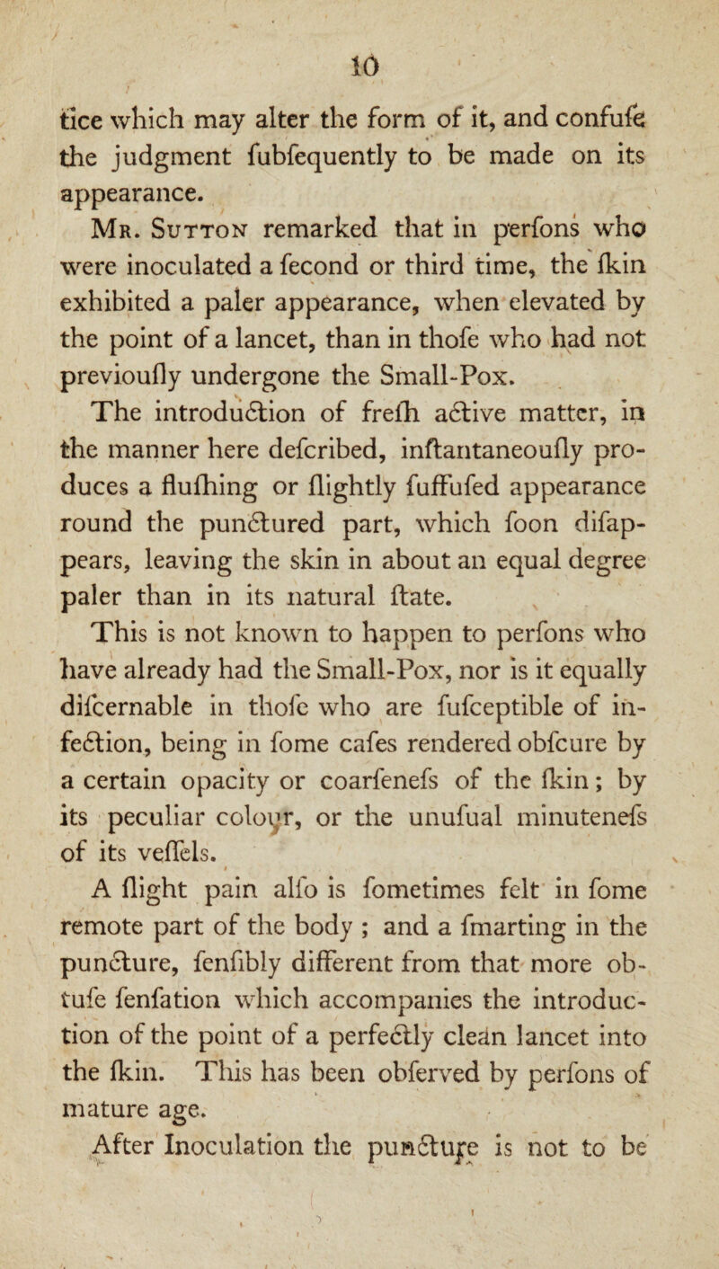 / tice which may alter the form of it, and confufe * ‘ the judgment fubfequently to be made on its appearance. Mr. Sutton remarked that in perfons who were inoculated a fecond or third time, the fkin exhibited a paler appearance, when elevated by the point of a lancet, than in thofe who -had not previoufly undergone the Small-Pox. The introdiiftion of frelh aftive matter, in the manner here deferibed, inftantaneoufly pro¬ duces a flufhing or flightly fufFufed appearance round the punftured part, which foon difap- pears, leaving the skin in about an equal degree paler than in its natural ftate. This is not known to happen to perfons who liave already had the Small-Pox, nor is it equally difcernable in thofe who are fufceptible of iia- feftion, being in fome cafes rendered obfeure by a certain opacity or coarfenefs of the (kin; by its peculiar coloyr, or the unufual minutenefs of its veflels. I A flight pain alfo is fometimes felt in fome remote part of the body ; and a fmarting in the puncture, fenfibly different from that more ob- tufe fenfation which accompanies the introduc¬ tion of the point of a perfectly clean lancet into the fkin. This has been obferved by perfons of *■ > mature age. After Inoculation the punflujre is not to be