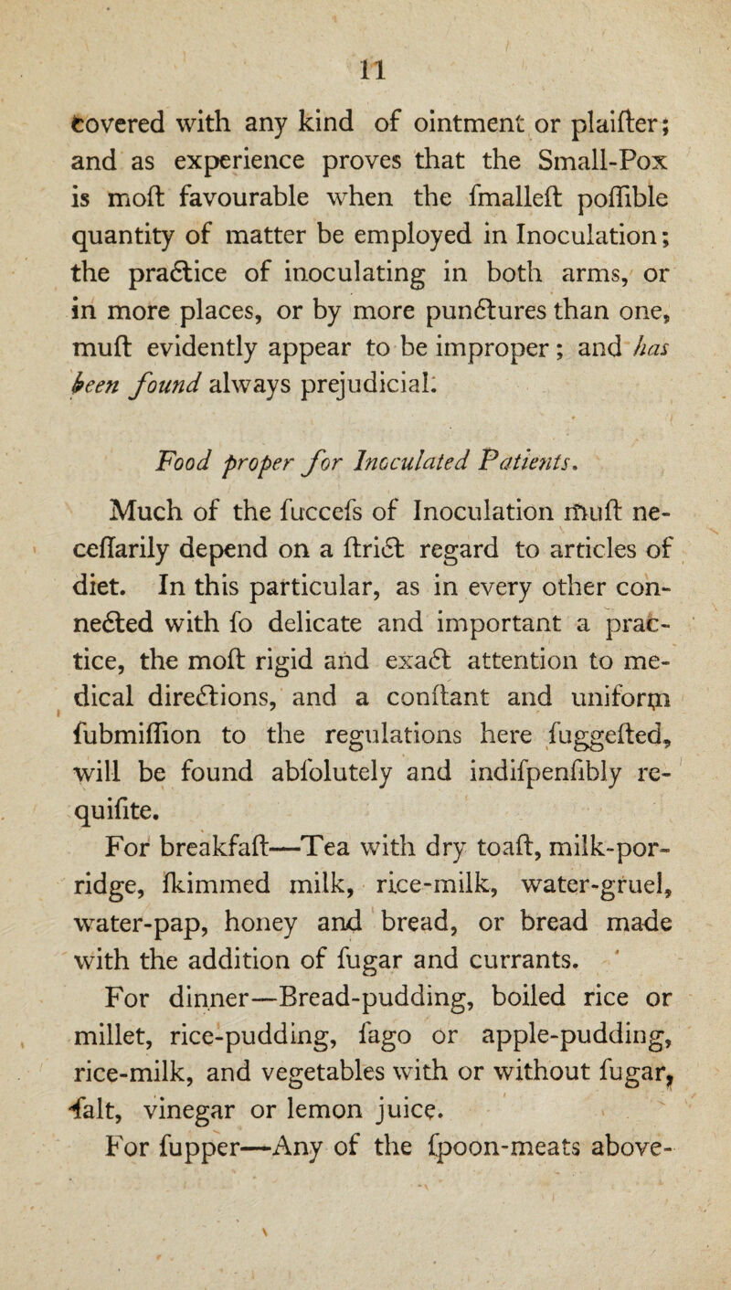 Covered with any kind of ointment or plaifter; and as experience proves that the Small-Pox is moft favourable when the fmalleft poffible quantity of matter be employed in Inoculation; the pradlice of inoculating in both arms, or in more places, or by more punftures than one, muft evidently appear to be improper; and has keen found always prejudicial: Food proper for Inoculated Patients. Much of the fuccefs of Inoculation rtiuft ne- ceflarily depend on a ftri6l regard to articles of diet. In this particular, as in every other con- ne6led with fo delicate and important a prac¬ tice, the moft rigid and exa6t attention to me¬ dical directions, and a conftant and unifori?! fubmiffion to the regulations here fuggefted, will be found abfolutely and indlfpenfibly re- quifite. For breakfaft—Tea with dry toaft, milk-por¬ ridge, fkimmed milk, rice-milk, water-gruel, water-pap, honey and bread, or bread made with the addition of fugar and currants. For dinner—Bread-pudding, boiled rice or millet, rice-pudding, fago or apple-pudding, rice-milk, and vegetables with or without fugar, 'fait, vinegar or lemon juice. For fupper—Any of the fpoon-meats above-