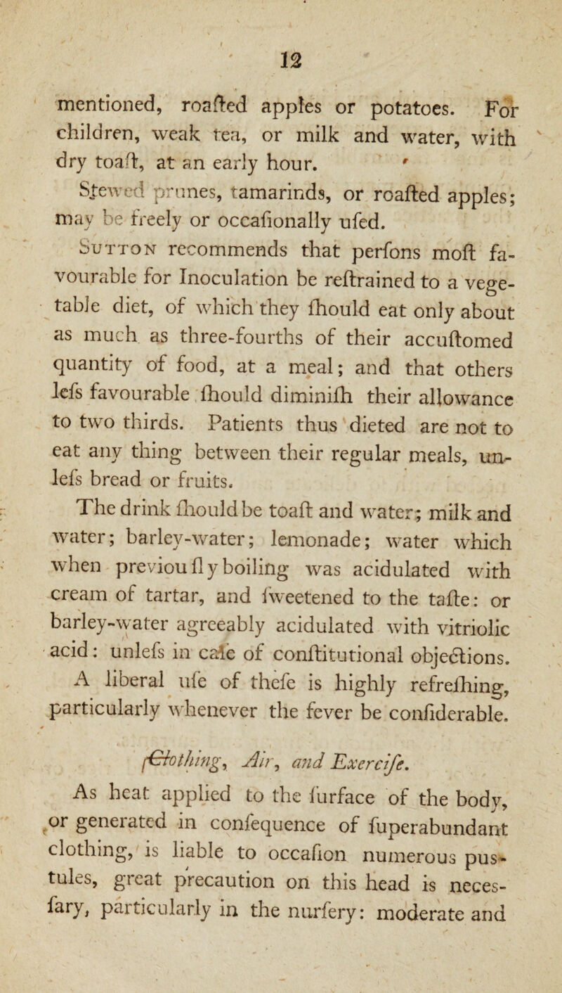 12 mentioned, roafled apples or potatoes. For children, weak tea, or milk and water, with ' dry toaft, at an early hour. ' S.teweti prunes, tamarinds, or roafted apples; may be freely or occafionally ufed. Sutton recommends that perfons moft fa¬ vourable for Inoculation be reftrained to a vege¬ table diet, of which they fhould eat only about as much as three-fourths of their accuftomed quantity of food, at a meal; and that others Icfs favourable . fhould diminifh their allowance to two thirds. Patients thus dieted are not to eat any thing between their regular meals, un- lefs bread or fruits. The drink fhould be toaft and water ; milk and water; barley-water; lemonade; water which when previou fly boiling was acidulated with cream of tartar, and iweetened to the tafte: or barley-water agreeably acidulated with vitriolic • acid; unlefs in ca!e of conftitutional objedfions. A liberal ufe of thefe is highly refreiliing, particularly whenever the fever be confiderable. r Nothing, Air, and Exercife. As heat applied to the furface of the body, ^or generated in confequence of fuperabundant clothing,'IS liable to occafion numerous pus¬ tules, great precaution on this head is neces- fary, particularly in the nurfery: moderate and