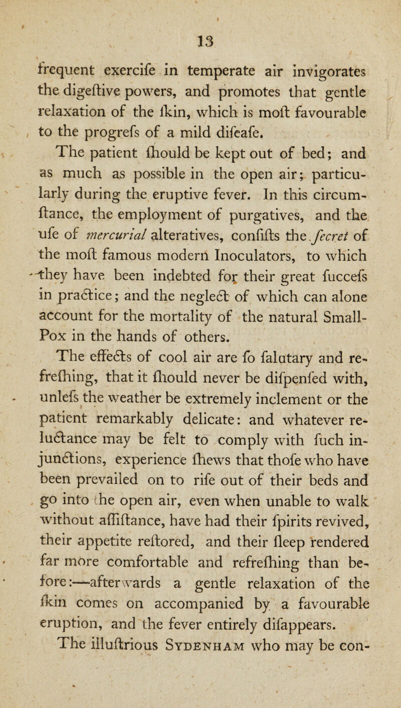 13 frequent exercife in temperate air invigorates the digeftive powers, and promotes that gentle relaxation of the Ikin, which is moll favourable / to the progrefs of a mild difeafe. The patient fhould be kept out of bed; and as much as possible in the open air; particu¬ larly during the eruptive fever. In this circum- ftance, the employment of purgatives, and the ufe of mercurial alteratives, confifts ^t.fecret of the moft famous modern Inoculators, to which -^hey have been indebted for their great fuccefs in pra6lice; and the negleft of which can alone account for the mortality of the natural Small- Pox in the hands of others. The effecls of cool air are lb falutary and re- frefliing, that it fliould never be difpenfed with, unlefs the weather be extremely inclement or the patient remarkably delicate: and whatever re- lu6lanc€ may be felt to comply with fuch in- jun6lions, experience Ihews that thofe who have been prevailed on to rife out of their beds and go into he open air, even when unable to walk without affiftance, have had their fpirits revived, their appetite reftored, and their fleep rendered far more comfortable and refrefhing than' be-- fore:—-afterwards a gentle relaxation of the fkin comes on accompanied by a favourable eruption, and the fever entirely difappears. The iiluftrious Sydenham who may be con-