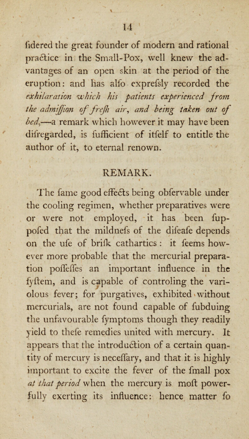 14 fidered the great founder of modern and rational praclice in the Small-Pox, well knew the ad¬ vantages of an open skin at the period of the eruption: and has alfo exprefsly recorded the exhilaration which his ^ patients experienced Jrom the admijlfion of frefi air^ and being taken out of bed^—a remark which however it may have been difregarded, is fufficient of itfelf to entitle the author of it, to eternal renown. REMARK. * I I'he fame good efFe6ls being obfervable under the cooling regimen, whether preparatives were ♦ or were not employed, 'it has been fup- pofed that the mildnefs of the difeafe depends on the ufe of brilk cathartics : it feefns how¬ ever more probable that the mercurial plrepara- tion poffelTes an important influence in the I fyftem, and is capable of controling the vari¬ olous fever; for purgatives, exhibited'without mercurials, are not found capable of fubduing the unfavourable fymptom.s though they readily yield to thefe remedies united with mercury. It appears that the introduftioii of a certain quan¬ tity of mercury is neceflary, and that it is highly important to excite the fever of the fmall pox at that period when the mercury is moft power¬ fully exerting its influence*.' hence, matter fo •I