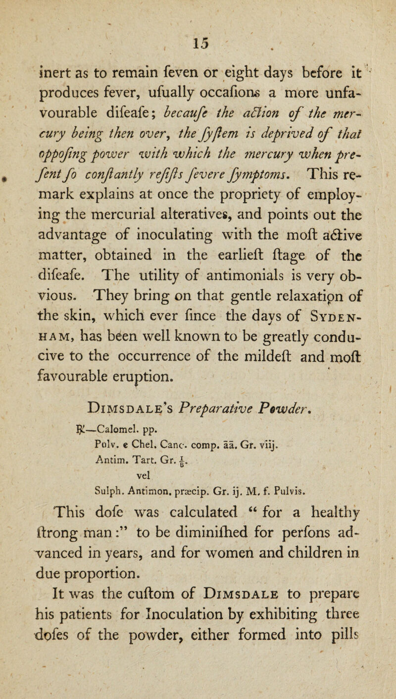 inert as to remain feven or eight days before it produces fever, ufually occafions a more unfa¬ vourable difeafe; becaufe the a£lion of the mer¬ cury being then over^ thefyjlem is deprived of that oppofng power with which the mercury when pre- fent fo confiantly reffs fevere fymptoms. This re¬ mark explains at once the propriety of employ¬ ing the mercurial alteratives, and points out the advantage of inoculating with the moft adfive matter, obtained in the earlieft ftage of the difeafe. The utility of antimonials is very ob¬ vious. They bring on that gentle relaxatipn of the skin, which ever fince the days of Syden¬ ham, has been well known to be greatly condu¬ cive to the occurrence of the mildeft and moft favourable eruption. Dims dale’s Preparative Powder, —Calomel, pp. Polv. e Chel. Cane. comp. aa. Gr. viij. Antim. Tart. Gr. i. vel Sulph. Antimon. praecip. Gr. ij. M. f. Pulvis. This dofe was calculated “ for a healthy ftrong manto be diminiftied for perfons ad¬ vanced in years, and for women and children in due proportion. It was the cuftom of Dimsdale to prepare his patients for Inoculation by exhibiting three dofes of the powder, either formed into pills