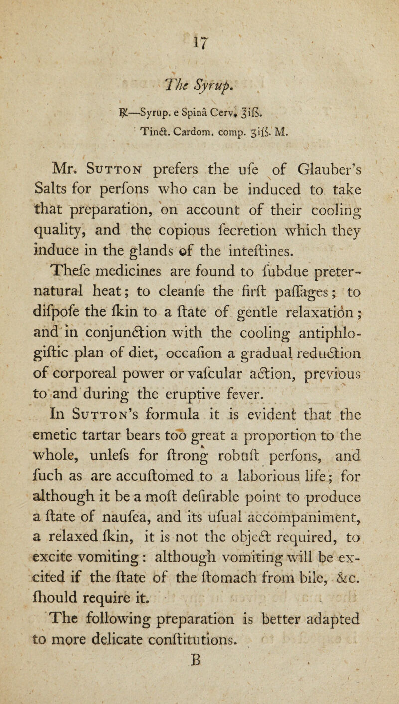 The Syrup, —Syrup, e Spina Ccrv» JiE, Tin£t. Cardom. comp. M. Mr. Sutton prefers the ufe of Glauber’s Salts for perfons who can be induced to take that preparation, on account of their cooling quality, and the copious fecretion which they induce in the glands of the inteftines. Thefe medicines are found to fubdue preter¬ natural heat; to cleanfe the firft paffages; to difpofe the Ikin to a ftate of gentle relaxation; and in conjun6lion with the cooling antiphlo- giftic plan of diet, occafion a gradual redudlion of corporeal power or vafcular aftion, previous to-and during the eruptive fever. In Sutton’s formula it is evident that the emetic tartar bears too great a proportion to the whole, unlefs for ftrong robtift perfons, and fuch as are accuftomed to a laborious life; for although it be a moft defirable point to produce a ftate of naufea, and its ufual accompaniment, a relaxed fkin, it is not the obje£l required, to excite vomiting: although vomiting will be ex¬ cited if the ftate of the ftomach from bile, &c. fhould require it. The following preparation is better adapted \ to more delicate conftitutions. B