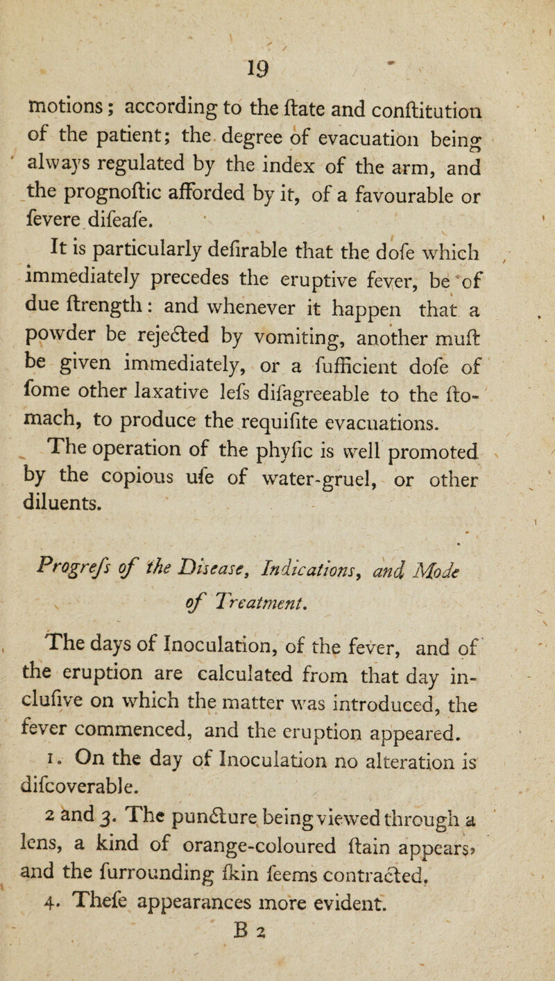 motions; according to the ftate and conftitution of the patient; the degree of evacuation being always regulated by the index of the arm, and the prognoftic aflTorded by it, of a favourable or fevere difeafe. It is particularly defirable that the dofe which immediately precedes the eruptive fever, be of due ftrength: and whenever it happen that a powder be reje6led by vomiting, another muft be given immediately, or a fufficient dofe of fome other laxative lefs difagreeable to the fto- mach, to produce the requifite evacuations. The operation of the phyfic is well promoted by the copious ufe of water>gruel, or other diluents. * Progrefs of the Disease, Indications^ and Mode of Treatment, The days of Inoculation, of the fever, and of the eruption are calculated from that day in- clufive on which the matter was introduced, the fever commenced, and the eruption appeared. I. On the day of Inoculation no alteration is difcoverable. 2 and 3. The pun£ture being viewed through a lens, a kind of orange-coloured ftain appears? and the furrounding Ikin feems contracted. 4. Tliefe appearances more evident. B 2