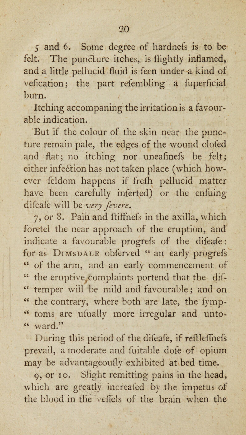 5 and 6, Some degree of hardnefs is to be- felt. The pun6ture itches, is flightly inflamed, and a little pellucid fluid is feen under-a kind of vefication; the part refembling a fuperficiai burn. I Itching accompaning the irritation is a favour¬ able indication. But if the colour of the skin near the punc¬ ture remain pale, the edges of the wound clofed and flat; no itching nor uneafinefs be felt; either infeftion has not taken place (which how¬ ever feldom happens if frelli pellucid matter have been carefully inferted) or the enfuing difeafe will be very fevere. 7, or 8. Pain and ftifFnefs in the axilla, which foretel the near approach of the eruption, and indicate a favourable progrefs of the difeafe: for as Dimsdale obferved ‘‘ an early progrefs of the arm, and an early commencement of the eruptive^complaints portend that the dil- temper will be mild and favourable; and on the contrary, where both are late, the fymp- toms are ufually more irregular and unto- ward.” During this period of the difeafe, if reftleflfnefs prevail, a moderate and fuitable dofe of opium may be advantageoufly exhibited at bed time. 9, or lo. Slight remitting pains in the head, which are greatly increafed by the impetus of the blood in the veflels of the brain when the