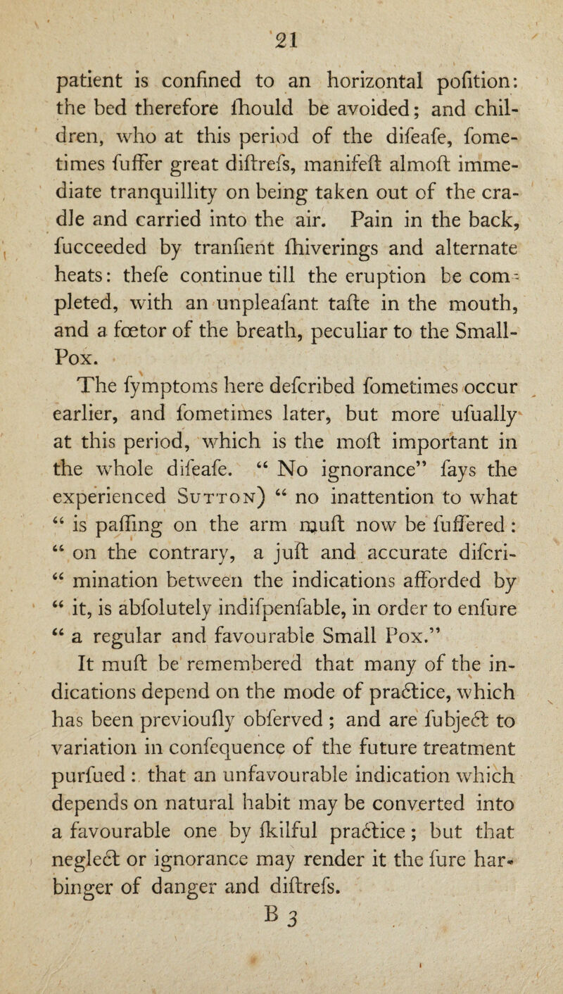 patient is confined to an horizontal pofitlon: the bed therefore iTiould be avoided; and chil¬ dren, who at this period of the difeafe, fome- times fufFer great diftrefs, manifeft almoft imme¬ diate tranquillity on being taken out of the cra¬ dle and carried into the air. Pain in the back, fucceeded by tranfient fhiverings and alternate heats: thefe continue till the eruption be com¬ pleted, with an unpleafant tafte in the mouth, and a foetor of the breath, peculiar to the Small- Pox. The fymptoms here defcribed fometimes occur earlier, and fometimes later, but more ufually at this period, which is the moft important in the whole difeafe. “ No ignorance” fays the experienced Sutton) “ no inattention to what ‘‘ is paffing on the arm rauffc now be fuffered: ‘‘ on the contrary, a juft and accurate difcri- mination between the indications afforded by it, is abfolutely indifpenfable, In order to enfure a regular and favourable Small Pox.” It muft be rem.embered that many of the in¬ dications depend on the mode of pra6lice, which has been previoufly obferved ; and are fubjeft to variation in confequence of the future treatment purfued : that an unfavourable indication which depends on natural habit may be converted into a favourable one by ffilful pra6lice; but that negledl or ignorance may render it the fure har-* binger of danger and diftrefs. B3 I