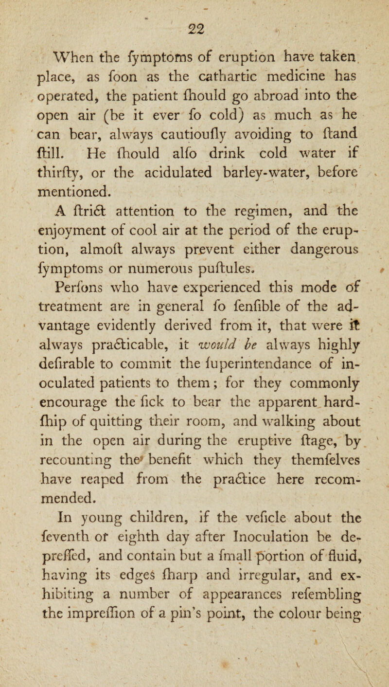 When the fymptofns of eruption have taken, place, as foon as the cathartic medicine has operated, the patient fhould go abroad into the open air (be it ever fo cold) as much as he can bear, always cautioufly avoiding to ftand ftill. He fhould alfo drink cold water if thirfty, or the acidulated barley-water, before mentioned. A ftridl attention to the regimen, and the enjoyment of cool air at the period of the erup¬ tion, almofl always prevent either dangerous fymptoms or numerous puftules. Perfons who have experienced this mode of treatment are in general fo fenfible of the ad¬ vantage evidently derived from it, that were it always pradlicable, it would he always highly defirable to commit the fuperintendance of in¬ oculated patients to them; for they commonly encourage the fick to bear the apparent hard- fhip of quitting their room, and walking about in the open air during the eruptive ftage, by. recounting the^ benefit which they themfelves have reaped from the pradtice here recom¬ mended. In young children, if the veficle about the feventh of eighth day after Inoculation be de- preffed, and contain but a fmall portion of fluid, having its edge^ fharp and irregular, and ex¬ hibiting a number of appearances refembling the impreflion of a pin’s point, the colour being-